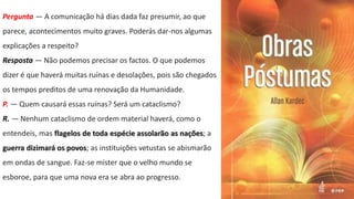 Pergunta — A comunicação há dias dada faz presumir, ao que
parece, acontecimentos muito graves. Poderás dar-nos algumas
explicações a respeito?
Resposta — Não podemos precisar os factos. O que podemos
dizer é que haverá muitas ruínas e desolações, pois são chegados
os tempos preditos de uma renovação da Humanidade.
P. — Quem causará essas ruínas? Será um cataclismo?
R. — Nenhum cataclismo de ordem material haverá, como o
entendeis, mas flagelos de toda espécie assolarão as nações; a
guerra dizimará os povos; as instituições vetustas se abismarão
em ondas de sangue. Faz-se mister que o velho mundo se
esboroe, para que uma nova era se abra ao progresso.
 