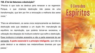 728. É lei da Natureza a destruição?
“Preciso é que tudo se destrua para renascer e se regenerar.
Porque, o que chamais destruição não passa de uma
transformação, que tem por fim a renovação e melhoria dos seres
vivos.”
“Para se alimentarem, os seres vivos reciprocamente se destroem,
destruição esta que obedece a um duplo fim: manutenção do
equilíbrio na reprodução, que poderia tornar-se excessiva, e
utilização dos despojos do invólucro exterior que sofre a destruição.
Esse invólucro é simples acessório e não a parte essencial do ser
pensante. A parte essencial é o princípio inteligente, que não se
pode destruir e se elabora nas metamorfoses diversas por que
passa.”
 