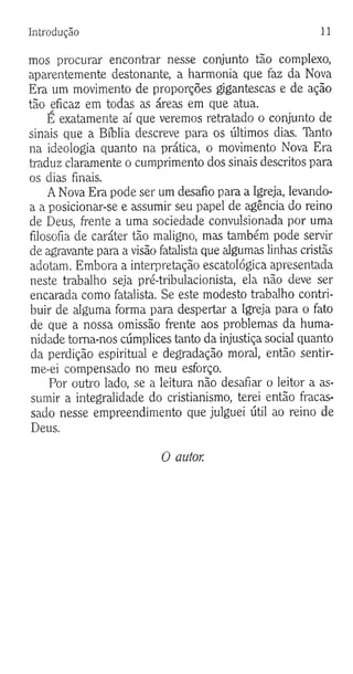 Introdução 11
mos procurar encontrar nesse conjunto tão complexo,
aparentemente destonante, a harmonia que faz da Nova
Era um movimento de proporções gigantescas e de ação
tão eficaz em todas as áreas em que atua.
E exatamente aí que veremos retratado o conjunto de
sinais que a Bíblia descreve para os últimos dias. Tànto
na ideologia quanto na prática, o movimento Nova Era
traduz claramente o cumprimento dos sinais descritos para
os dias finais.
A Nova Era pode ser um desafio para a Igreja, levando-
a a posicionar-se e assumir seu papel de agência do reino
de Deus, frente a uma sociedade convulsionada por uma
filosofia de caráter tão maligno, mas também pode servir
de agravante para a visão fatalista que algumas linhas cristãs
adotam. Embora a interpretação escatológica apresentada
neste trabalho seja pré-tribulacionista, ela não deve ser
encarada como fatalista. Se este modesto trabalho contri­
buir de alguma forma para despertar a Igreja para o fato
de que a nossa omissão frente aos problemas da huma­
nidade toma-nos cúmplices tanto da injustiça social quanto
da perdição espiritual e degradação moral, então sentir-
me-ei compensado no meu esforço.
Por outro lado, se a leitura não desafiar o leitor a as­
sumir a integralidade do cristianismo, terei então fracas­
sado nesse empreendimento que julguei útil ao reino de
Deus.
O autor.
 