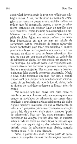 104 Nova Era
confortável deveria servir de primeiro refúgio aos náu­
fragos salvos. Assim, substituíram as macas de emer­
gência por camas e puseram uma mobília melhor no
prédio, que foi aumentado. Agora, o posto de salva­
mento tornou-se um popular lugar de reunião para
seus membros. Deram-lhe uma bela decoração e o mo­
biliaram com requinte, pois o usavam como uma es­
pécie de clube. Agora, era menor o número de mem­
bros interessados em sair ao mar em missão de
salvamento. Assim, tripulações de barcos salva-vidas
foram contratadas para fazer esse trabalho. O motivo
predominante na decoração do clube ainda era o sal­
vamento de vidas, e havia um barco salva-vidas litúr-
gico na sala em que eram celebradas as cerimônias
de admissão ao clube. Por essa época, um grande na­
vio naufragou ao largo da costa, e as tripulações con­
tratadas trouxeram barcadas de pessoas com frio, mo­
lhadas e semi-afogadas. Elas estavam sujas e doentes,
e algumas delas eram de pele preta ou amarela. O belo
e novo clube tornou-se um caos. Por isso, o comitê
responsável pela propriedade imediatamente mandou
construir um banheiro do lado de fora do clube, onde
as vítimas de naufrágio pudessem se limpar antes de
entrar.
“Na reunião seguinte, houve uma cisão entre os
membros do clube. A maioria dos membros queria sus­
pender as atividades de salvamento por serem desa­
gradáveis e atrapalharem a vida social normal do clube.
Alguns membros insistiram em que o salvamento de
vidas era o propósito primário e chamaram a atenção
para o fato de que eles ainda eram chamados “posto
de salvamento”. Mas. por fim, estes membros foram
derrotados na votação. Foi-lhes dito que, se queriam
salvar a vida de todos os vários tipos de pessoas que
naufragassem naquelas águas, eles poderiam iniciar seu
próprio posto de salvamento mais abaixo, naquela
mesma costa. E foi o que fizeram.
“Com o passar dos anos, o novo posto de salva­
mento passou pelas mesmas transformações ocorridas
 
