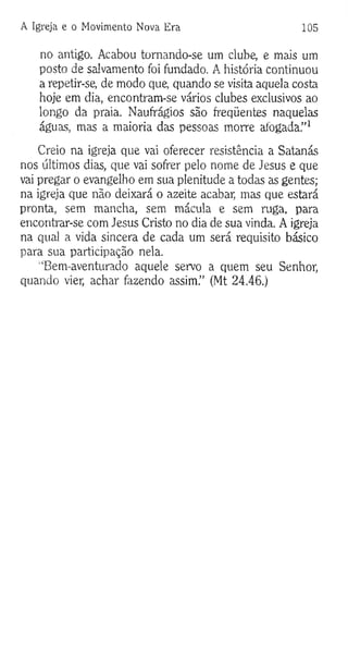 A Igreja e o Movimento Nova Era 105
no antigo. Acabou tomando-se um clube, e mais um
posto de salvamento foi fundado. A história continuou
a repetir-se, de modo que, quando se visita aquela costa
hoje em dia, encontram-se vários clubes exclusivos ao
longo da praia. Naufrágios são freqüentes naquelas
águas, mas a maioria das pessoas morre afogada.”1
Creio na igreja que vai oferecer resistência a Satanás
nos últimos dias, que vai sofrer pelo nome de Jesus e que
vai pregar o evangelho em sua plenitude a todas as gentes;
na igreja que não deixará o azeite acabar, mas que estará
pronta, sem mancha, sem mácula e sem ruga, para
encontrar-se com Jesus Cristo no dia de sua vinda. A igreja
na qual a vida sincera de cada um será requisito básico
para sua participação nela.
'“Bem-aventurado aquele servo a quem seu Senhor,
quando vier, achar fazendo assim.” (Mt 24.46.)
 