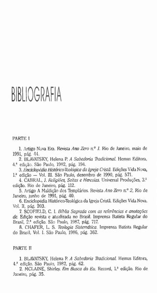 BIBLIOGRAFIA
PARTE I
1. Artigo Nova Era. Revista Ano Zero n.° 1. Rio de Janeiro, maio de
1991, pág. 44.
2. BLAVATSKY, Helena P. A Sabedoria Tradicional. Hemus Editora,
4 a edição. São Paulo, 1982, pág. 194.
3. Enciclopédia Histórico-lèológica da Igreja Cristã. Edições Vida Nova,
I a edição — Vol. III. São Paulo, dezembro de 1990, pág. 571.
4. CABRAL, J. Religiões, Seitas e Heresias. Universal Produções, 3 a
edição. Rio de Janeiro, pág. 112.
5. Artigo A Maldição dos Templários. Revista Ano Zero n.° 2, Rio de
Janeiro, junho de 1991, pág. 40.
6. Enciclopédia Histórico-Teológica da Igreja Cristã. Edições Vida Nova.
Vol. II, pág. 203.
7. SCOFIELD, C. I. Bíblia Sagrada com as referências e anotações
de Edição revista e atualizada no Brasil. Imprensa Batista Regular do
Brasil, 2.a edição. São Paulo, 1987, pág. 717.
8. CHAFER, L. S. Tèologia Sistemática. Imprensa Batista Regular
do Brasil, Vol. I, São Paulo, 1986, pág. 362.
PARTE II
1. BLAVATSKY, Helena P. A Sabedoria Tradicional. Hemus Editora,
4.a edição. São Pauio, 1982, pág. 62.
2. MCLAINE, Shirley. Em Busca do Eu. Record, 1* edição. Rio de
Janeiro, pág. 35.
 