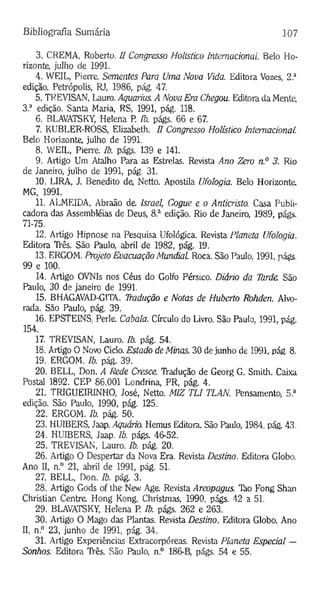 Bibliografia Sumária 107
3. CREMA, Roberto, ü Congresso Holístico Internacional Belo Ho­
rizonte, julho de 1991.
4. WEIL, Pierre. Sementes Para Uma Nova Vida. Editora Vozes, 2.a
edição. Petrópolis, RJ, 1986, pág. 47.
5. TREVISAN, Lauro. Aquarius. A Nova Era Chegou. Editora da Mente,
3 a edição. Santa Maria, RS, 1991, pág. 118.
6. BLAVATSKY, Helena P. Ib. págs. 66 e 67.
7. KUBLER-ROSS, Elizabeth. H Congresso Holístico Internacional.
Belo Horizonte, julho de 1991.
8. WEIL, Pierre Ib. págs. 139 e 141.
9. Artigo Um Atalho Para as Estrelas. Revista Ano Zero n.° 3. Rio
de Janeiro, julho de 1991, pág. 31.
10. LIRA, J. Benedito de, Netto. Apostila Ufologia. Belo Horizonte,
MG, 1991.
11. ALMEIDA, Abraão de. Israel, Cogue e o Anticristo. Casa Publi-
cadora das Assembléias de Deus, 8.a edição. Rio de Janeiro, 1989, págs.
71-75.
12. Artigo Hipnose na Pesquisa Ufológica. Revista Planeta Ufologia.
Editora TVês. São Paulo, abril de 1982, pág. 19.
13. ERGOM. Projeto Evacuação Mundial. Roca. São Paulo, 1991, nágs
99 e 100.
14. Artigo OVNIs nos Céus do Golfo Pérsico. Diário da Ihrde. São
Paulo, 30 de janeiro de 1991.
15. BHAGAVAD-G1TA. Tradução e Notas de Huberto Rohden. Alvo­
rada. São Paulo, pág. 39.
16. EPSTEINS, Perle Cabala. Círculo do Livro. São Paulo, 1991, pág.
154.
17. TREVISAN, Lauro. Ib. pág. 54.
18. Artigo O Novo Ciclo. Estado de Minas. 30 de junho de 1991, pág 8.
19. ERGOM. Ib. pág. 39.
20. BELL, Don. A Rede Cresce TVadução de Georg G. Smith. Caixa
Postal 1892. CEP 86.001 Londrina, PR, pág. 4.
21. TRIGUEIRINHO, José, Netto. MIZ TLI TLAN. Pensamento, 5.a
edição. São Paulo, 1990, pág. 125.
22. ERGOM. Ib. pág. 50.
23. HUIBERS, Jaap. Aquário. Hemus Editora. São Paulo, 1984, pág. 43.
24. HUIBERS, Jaap. Ib. págs. 46-52.
25. TREVISAN, Lauro. Ib. pág. 20.
26. Artigo O Despertar da Nova Era. Revista Destino. Editora Globo.
Ano II, n.° 21, abril de 1991, pág. 51.
27. BELL, Don. Ib. pág. 3.
28. Artigo Gods of the New Age Revista Areopagus. Tão Fong Shan
Christian Centra Hong Kong, Christmas, 1990, págs. 42 a 51.
29. BLAVATSKY, Helena P. Ib. págs. 262 e 263.
30. Artigo O Mago das Plantas. Revista Destino. Editora Globo. Ano
II, n.° 23, junho de 1991, pág. 34.
31. Artigo Experiências Extracorpóreas. Revista Planeta Especial —
Sonhos. Editora TVês. São Paulo, n.° 186-B, págs. 54 e 55.
 