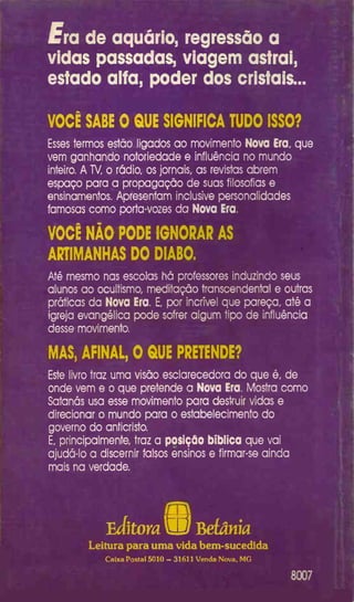 Era de aquário, regressão a
vidas passadas, viagem astrai,
estado alfa, poder dos cristais...
VOCÊ SABE 0 QUE SIGNIFICA TUDO ISSO?
Esses termos estão ligados ao movimento Nova Era, que
vem ganhando notoriedade e influência no mundo
inteiro. A TV, o rádio, os jornais, as revistas abrem
espaço para a propagação de suas filosofias e
ensinamentos. Apresentam inclusive personalidades
famosas como porta-vozes da Nova Era.
VOCÊ NÀO PODE IGNORAR AS
ARTIMANHAS DO DIABO.
Até mesmo nas escolas há professores induzindo seus
alunos ao ocultismo, meditação transcendental e outras
práticas da Nova Era. E, por incrível que pareça, até a
igreja evangélica pode sofrer algum tipo de influência
desse movimento.
MAS, AFINAL, 0 QUE PRETENDE?
Este livro traz uma visão esclarecedora do que é, de
onde vem e o que pretende a Nova Era. Mostra como
Satanás usa esse movimento para desfruir vidas e
direcionar o mundo para o estabelecimento do
governo do anticristo.
E, principalmente, traz a posição bíblica que vai
ajudá-lo a discernir falsos ensinos e firmar-se ainda
mais na verdade.
Editora 8® Beíânia
Leitura para uma vida bem-sucedida
Caixa Postal 5010 —31611 Venda Nova, MG
 