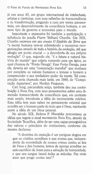 0 Pano de Fundo do Movimento Nova Era 15
já nos anos 40, um grupo internacional de intelectuais,
artistas e cientistas, com suas reflexões de transcendência
e de transformação, pregando a cura por meios paranor-
mais, um desenvolvimento da consciência humana, e um
novo tipo de governo e economia para o mundo.
Importante e expressiva foi também a participação e
influência do jesuíta Pierre Teilhard Chardin. Em 1931,
Chardin escreveu em seu ensaio O Espírito da Tèrra que
“a mente humana vem-se submetendo a sucessivas reor­
ganizações através de toda a história da evolução, até que
atingiu um ponto crucial — a descoberta de sua própria
evolução”. O que, segundo ele, “é a futura e natural his­
tória do mundo” que estaria rumando para um ápice, ao
qual chamou de “Ponto Ômega”. Esse Ponto Ômega, para
ele, deveria ser uma “conspiração mundial” que mudasse
por completo os valores humanos e levasse o homem a
compreender o seu verdadeiro poder da mente. TM cons­
piração seria chamada mais tarde, em 1980, de “Conspi­
ração Aquariana”, por Merilyn Ferguson.
Cari Jung, psicanalista suíço, também deu sua contri­
buição à Nova Era, com seus pensamentos sobre uma di­
mensão transcendente da consciência que, em contexto
mais amplo, introduziu a idéia do inconsciente coletivo.
Essa idéia tem suas raízes no pensamento oriental que
acredita ser o homem parte do todo que é Deus, rejeitando
assim a idéia de um Deus pessoal.
No século XIX, Helena P. Blavatsky preconizava as
idéias que regem o atual movimento Nova Era, através da
Sociedade Teosófica, além de ser uma sagaz perseguidora
dos valores e princípios do cristianismo, conforme ela
mesma declarou:
“A doutrina da expiação é um perigoso dogma em
que os cristãos acreditam e que ensina que, indepen­
dente da enormidade de nossos crimes contra as leis
de Deus e dos homens, temos de apenas acreditar no
auto-sacrifício de Jesus para a salvação da humanidade,
e que seu sangue lavará todas as máculas. Faz vinte
anos que prego contra isso”.2
 