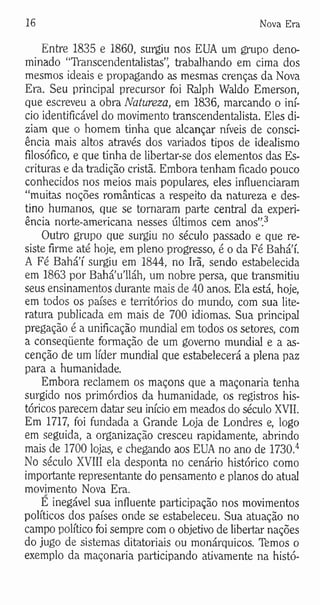 16 Nova Era
Entre 1835 e 1860, surgiu nos EUA um grupo deno­
minado “TYanscendentalistas”, trabalhando em cima dos
mesmos ideais e propagando as mesmas crenças da Nova
Era. Seu principal precursor foi Ralph Waldo Emerson,
que escreveu a obra Natureza, em 1836, marcando o iní­
cio identificável do movimento transcendentalista. Eles di­
ziam que o homem tinha que alcançar níveis de consci­
ência mais altos através dos variados tipos de idealismo
filosófico, e que tinha de libertar-se dos elementos das Es­
crituras e da tradição cristã. Embora tenham ficado pouco
conhecidos nos meios mais populares, eles influenciaram
“muitas noções românticas a respeito da natureza e des­
tino humanos, que se tornaram parte central da experi­
ência norte-americana nesses últimos cem anos”.3
Outro grupo que surgiu no século passado e que re­
siste firme até hoje, em pleno progresso, é o da Fé Bahá’í.
A Fé Bahá’í surgiu em 1844, no Irã, sendo estabelecida
em 1863 por Bahá’u’lláh, um nobre persa, que transmitiu
seus ensinamentos durante mais de 40 anos. Ela está, hoje,
em todos os países e territórios do mundo, com sua lite­
ratura publicada em mais de 700 idiomas. Sua principal
pregação é a unificação mundial em todos os setores, com
a conseqüente formação de um governo mundial e a as-
cenção de um líder mundial que estabelecerá a plena paz
para a humanidade.
Embora reclamem os maçons que a maçonaria tenha
surgido nos primórdios da humanidade, os registros his­
tóricos parecem datar seu início em meados do século XVII.
Em 1717, foi fundada a Grande Loja de Londres e, logo
em seguida, a organização cresceu rapidamente, abrindo
mais de 1700 lojas, e chegando aos EUA no ano de 1730.4
No século XVIII ela desponta no cenário histórico como
importante representante do pensamento e planos do atual
movimento Nova Era.
E inegável sua influente participação nos movimentos
políticos dos países onde se estabeleceu. Sua atuação no
campo político foi sempre com o objetivo de libertar nações
do jugo de sistemas ditatoriais ou monárquicos. Tfemos o
exemplo da maçonaria participando ativamente na histó­
 