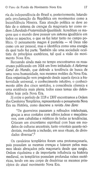 0 Pano de Fundo do Movimento Nova Era 17
ria da independência do Brasil e, posteriormente, lutando
pela proclamação da República em movimentos como a
Inconfidência Mineira. Essa atuação política se deve ao
fato de o sistema de crenças da maçonaria ter como or­
dem Liberdade-Fratemidade-Igualdade. Acreditam os ma­
çons que o mundo deve possuir um sistema igualitário em
todos os aspectos, o que os faz lutar tanto no campo po­
lítico. O pensamento maçon é panteísta — vê Deus não
como um ser pessoal, mas o identifica como uma energia
da qual tudo faz parte. Também são uma sociedade ocul-
tista de princípios esotéricos, tal qual a visão do movi­
mento Nova Era.
Recuando ainda mais no tempo encontramos os rosa-
cruzes publicando em 1614 um livro intitulado A Reforma
Geral do Mundo, que defende a tendência de busca de
uma nova humanidade, nos mesmos moldes da Nova Era.
Essa organização vem pregando desde aquela época a fra­
ternidade universal, o conhecimento intuitivo, o conheci­
mento além dos cinco sentidos, a consciência cósmica e
uma existência mais plena; todos esses temas são defen­
didos hoje pela Nova Era.
Já entre o período de 1118 e 1307 encontramos a Ordem
dos Cavaleiros Templários, representando o pensamento Nova
Era na História, como descreve a revista Ano Zero:
“De guerreiros passaram a refinados intelectuais,
graças a seus contatos com sábios judeus e muçulma­
nos, com cabalistas e místicos de todas as tendências.
Criaram um sincretismo espiritual com base em mo­
delos de culturas ancestrais, tanto orientais quanto oci­
dentais, mediante a inclusão, em seus rituais, de divin­
dades diversas”.5
Os cavaleiros templários foram uma protomaçonaria,
pois possuíam as mesmas crenças e lutavam pelos mes­
mos ideais abraçados pela maçonaria desde que surgiu.
Ordem riquíssima e de importante influência na história
medieval, os templários possuíam profundas raízes esoté­
ricas, tendo em seu corpo de doutrinas os mesmos prin­
cípios do atual movimento Nova Era.
 