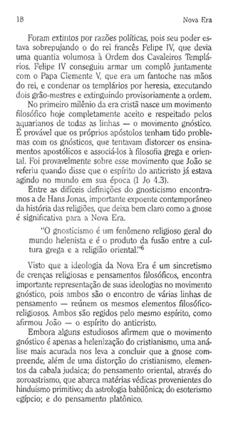 18 Nova Era
Foram extintos por razões políticas, pois seu poder es­
tava sobrepujando o do rei francês Felipe IV, que devia
uma quantia volumosa à Ordem dos Cavaleiros Templá­
rios. Felipe IV conseguiu armar um complô juntamente
com o Papa Clemente V, que era um fantoche nas mãos
do rei, e condenar os templários por heresia, executando
dois grão-mestres e extinguindo provisoriamente a ordem.
No primeiro milênio da era cristã nasce um movimento
filosófico hoje completamente aceito e respeitado pelos
aquarianos de todas as linhas — o movimento gnóstico.
E provável que os próprios apóstolos tenham tido proble­
mas com os gnósticos, que tentavam distorcer os ensina­
mentos apostólicos e associá-los à filosofia grega e orien­
tal. Foi provavelmente sobre esse movimento que João se
referiu quando disse que o espírito do anticristo já estava
agindo no mundo em sua época (1 Jo 4.3).
Entre as difíceis definições do gnosticismo encontra­
mos a de Hans Jonas, importante expoente contemporâneo
da história das religiões, que deixa bem claro como a gnose
é significativa para a Nova Era.
“O gnosticismo é um fenômeno religioso geral do
mundo helenista e é o produto da fusão entre a cul­
tura grega e a religião oriental.”6
Visto que a ideologia da Nova Era é um sincretismo
de crenças religiosas e pensamentos filosóficos, encontra
importante representação de suas ideologias no movimento
gnóstico, pois ambos são o encontro de várias linhas de
pensamento — reúnem os mesmos elementos filosófico-
religiosos. Ambos são regidos pelo mesmo espírito, como
afirmou João — o espírito do anticristo.
Embora alguns estudiosos afirmem que o movimento
gnóstico é apenas a helenização do cristianismo, uma aná­
lise mais acurada nos leva a concluir que a gnose com­
preende, além de uma distorção do cristianismo, elemen­
tos da cabala judaica; do pensamento oriental, através do
zoroastrismo, que abarca matérias védicas provenientes do
hinduísmo primitivo; da astrologia babilónica; do esoterismo
egípcio; e do pensamento platônico.
 