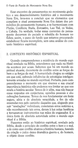 0 Pano de Fundo do Movimento Nova Era 19
Esse encontro de pensamentos no movimento gnós-
tico e seu desenvolvimento histórico até o movimento
Nova Era, leva-nos a concluir que os elementos que
compõem o atual pensamento Nova Era datam dos pri­
mórdios do pensamento humano, e se harmonizam com
Platão, Confúcio, Buda, Zoroastro, Lao Tzé, os Vedas,
a Cabala. Na verdade, todas essas correntes de pensa­
mento decorrem do pecado e rebeldia do homem no
Éden; assim, o pano de fundo que estamos procurando
estabelecer ficaria incompleto, sem uma análise do con­
texto histórico espiritual.
2. CONTEXTO HISTÓRICO ESPIRITUAL
Quando compreendemos a existência do mundo espi­
ritual revelado na Bíblia, entendemos que nada na Histó­
ria acontece por acaso. Sabemos que há um mundo es­
piritual atuante, decorrente do conflito entre as forças do
bem e as forças do mal. A humanidade chegou ao estágio
em que está, sofrendo influências de estratégias inteligen­
temente armadas no mundo espiritual. Portanto, para com­
preendermos o momento em que vivemos e sua crucial
importância histórica não podemos nos limitar ao que nos
revela a história secular. Temos de ir além, mas não buscar
essas respostas em conjecturas, opiniões pessoais e elu­
cubrações humanas. Temos de nos fundamentar em fonte
segura, séria e de absoluta veracidade, a fim de não
enveredar-nos pelo caminho daqueles que, alegando pos­
suir “revelações” individuais, cometeram erros notórios e,
não reconhecendo tais erros, deram à luz seitas heréticas
e tornaram-se instrumentos nas mãos do enganador. E a
única fonte de absoluta autoridade sobre o mundo espi­
ritual é a Bíblia.
Passemos então ao histórico espiritual, revelado pela
Bíblia, desde o princípio do conflito entre o bem e o mal,
e de como esse conflito abarcou a história humana, fazendo
da criação o palco dessa dramática guerra e, do homem,
o objeto desse conflito.
 