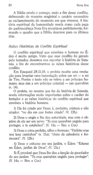 20 Nova Era
A Bíblia revela o começo, meio e fim desse conflito,
delineando de maneira magistral o cenário necessário
ao esclarecimento do momento em que vivemos. A his­
tória espiritual da humanidade revela como cada peça
do quebra-cabeça Nova Era encaixa-se perfeitamente, for­
mando o quadro que a Bíblia descreve para os últimos
dias.
Raízes Históricas do Conflito Espiritual
O conflito espiritual que envolveu o homem no É-
den é muito antigo. Visto que esse conflito foi gerado
pelo tentador, devemos nos reportar à história de Sata­
nás, a fim de encontrarmos as raízes históricas desse
conflito.
Em Ezequiel 28.11-19, o profeta recebe uma revela­
ção para levantar uma lamentação sobre um rei — o rei
de Tiro. Porém o texto não se refere a um príncipe hu­
mano, mas sim a um príncipe celestial — um querubim
(v. 14).
O profeta, no resumo que fez da história de Satanás,
revela informações muito importantes sobre o caráter do
tentador e as raízes históricas do conflito espiritual que
envolveu a história humana.
1) Ele foi criado por Deus; é, portanto, criatura e não
criador: “no dia em que fostes criado”. (V. 13b.)
2) Deus o ungiu e lhe deu autoridade, mas com o ob­
jetivo de ele ser um servo: “Tli eras querubim ungido para
proteger, e te estabeleci”. (V. 14a — Rev. e Cor.)
3) Deus o criou perfeito, sábio e formoso: “Perfeito eras
nos teus caminhos” (v. 15a); “cheio de sabedoria e for­
mosura”. (V. 12b.)
4) Deus o colocou em seu jardim, o Éden: “Estavas
no Éden, jardim de Deus”. (V. 13a.)
5) É provável que Deus lhe deu a função de guardador
do seu jardim: “Tb eras querubim ungido para proteger”.
(V. 14a — Rev. e Cor.)
 