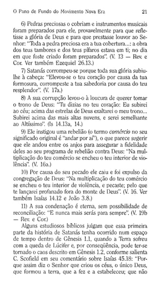 0 Pano de Fundo do Movimento Nova Era 21
6) Pedras preciosas o cobriam e instrumentos musicais
foram preparados para ele, provavelmente para que refle­
tisse a glória de Deus e para que prestasse louvor ao Se­
nhor: “Toda a pedra preciosa era a tua cobertura...: a obra
dos teus tambores e dos teus pífaros estava em ti; no dia
em que foste criado foram preparados”. (V. 13 — Rev. e
Cor. Ver também Ezequiel 26.13.)
7) Satanás corrompeu-se porque toda sua glória subiu-
lhe à cabeça: “Elevou-se o teu coração por causa da tua
formosura, corrompeste a tua sabedoria por causa do teu
resplendor”. (V. 17a.)
8) A sua corrupção levou-o à loucura de querer tomar
o trono de Deus: “Tu dizias no teu coração: Eu subirei
ao céu; acima das estrelas de Deus exaltarei o meu trono...
Subirei acima das mais altas nuvens, e serei semelhante
ao Altíssimo”. (Is 14.13a, 14.)
9) Ele instigou uma rebelião (o termo comércio no seu
significado original é “andar por aí”), o que parece sugerir
que ele andou entre os anjos para assegurar a fidelidade
deles ao seu programa de rebelião contra Deus: “Na mul­
tiplicação do teu comércio se encheu o teu interior de vio­
lência”. (V. 16a.)
10) Por causa do seu pecado ele caiu e foi expulso da
congregação de Deus: “Na multiplicação do teu comércio
se encheu o teu interior de violência, e pecaste; pelo que
te lançarei profanado fora do monte de Deus”. (V. 16. Ver
também Isaías 14.12 e João 3.8.)
11) A sua condenação é eterna, sem possibilidade de
reconciliação: “E nunca mais serás para sempre”. (V. 19b
— Rev. e Cor.)
Alguns estudiosos bíblicos julgam que essa primeira
parte da história de Satanás tenha ocorrido num espaço
de tempo dentro de Gênesis 1.1, quando a Terra sofreu
com a queda de Lúcifer e, por conseqüência, pode ter-se
tornado o caos descrito em Gênesis 1.2, conforme salienta
C. Scofield em seu comentário sobre Isaías 45.18: “Por­
que assim diz o Senhor que criou os céus, o único Deus,
que formou a terra, que a fez e a estabeleceu; que não
 