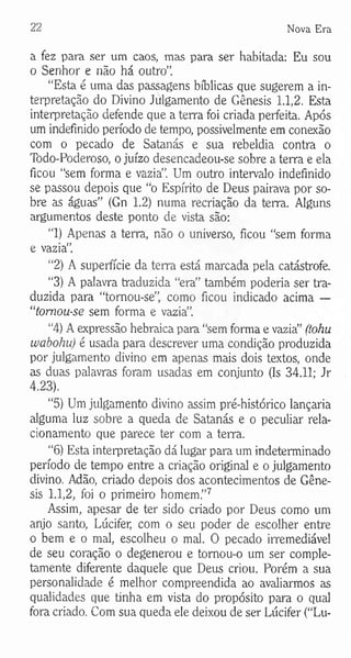 22 Nova Era
a fez para ser um caos, mas para ser habitada: Eu sou
o Senhor e não há outro”.
“Esta é uma das passagens bíblicas que sugerem a in­
terpretação do Divino Julgamento de Gênesis 1.1,2. Esta
interpretação defende que a terra foi criada perfeita. Após
um indefinido período de tempo, possivelmente em conexão
com o pecado de Satanás e sua rebeldia contra o
Todo-Poderoso, o juízo desencadeou-se sobre a terra e ela
ficou “sem forma e vazia”. Um outro intervalo indefinido
se passou depois que “o Espírito de Deus pairava por so­
bre as águas” (Gn 1.2) numa recriação da terra. Alguns
argumentos deste ponto de vista são:
“1) Apenas a terra, não o universo, ficou “sem forma
e vazia”.
“2) A superfície da terra está marcada pela catástrofe.
“3) A palavra traduzida “era” também poderia ser tra­
duzida para “tornou-se”, como ficou indicado acima —
“tomou-se sem forma e vazia”.
“4) A expressão hebraica para “sem fonna e vazia” (tohu
wabohu) é usada para descrever uma condição produzida
por julgamento divino em apenas mais dois textos, onde
as duas palavras foram usadas em conjunto (Is 34.11; Jr
4.23).
“5) Um julgamento divino assim pré-histórico lançaria
alguma luz sobre a queda de Satanás e o peculiar rela­
cionamento que parece ter com a terra.
“6) Esta interpretação dá lugar para um indeterminado
período de tempo entre a criação original e o julgamento
divino. Adão, criado depois dos acontecimentos de Gêne­
sis 1.1,2, foi o primeiro homem.”7
Assim, apesar de ter sido criado por Deus como um
anjo santo, Lúcifer, com o seu poder de escolher entre
o bem e o mal, escolheu o mal. O pecado irremediável
de seu coração o degenerou e tornou-o um ser comple­
tamente diferente daquele que Deus criou. Porém a sua
personalidade é melhor compreendida ao avaliarmos as
qualidades que tinha em vista do propósito para o qual
fora criado. Com sua queda ele deixou de ser Lúcifer (“Lu­
 