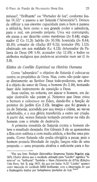 0 Pano de Fundo do Movimento Nova Era 23
minoso”, “Brilhante” ou “Portador de luz”, conforme Isa-
ías 14.12)* e passou a ser Satanás (“Adversário”). Deixou
de utilizar a sua enorme capacidade para o bem e passou
a utilizá-la, bem como o seu grande poder e sabedoria,
para o mal, em proveito próprio. Uma vez corrompido,
ele passa a ser descrito como mentiroso (Jo 8.44); enga­
nador (2 Co 11.3); ladrão (Jo 10.10); homicida (Jo 8.44;
10.10); armador de ciladas (Ef 6.11); tentador (Mc 1.13);
obstinado em sua maldade (Lc 4.13); deturpador da Pa­
lavra de Deus (Mt 4.6); acusador (Ap 12.10); e todos os
atributos malignos que podem-se acumular num ser (1 Jo
3.8).
Efeitos do Conflito Espiritual na História Humana
Como “adversário” o objetivo de Satanás é colocar-se
contra os propósitos de Deus. Mas, como não pode opor-
se diretamente ao Senhor Deus todo-poderoso, seu alvo
é o objeto do amor de Deus, o homem (Jo 3.16), tentando
fazer dele instrumento de oposição a Deus.
Suas razões, no entanto, em atacar o homem, em de­
sejar destruí-lo não param aí. Notemos que Deus criou
o homem e colocou-o no Éden, dando-lhe a função de
protetor do jardim (Gn 2.15). Imagino que foi grande a
ira de Satanás, acendida por sua inveja e ciúme, ao ver-se
substituído, e a sua glória transferida a outro ser criado.
A partir daí, vemos Satanás tentando penetrar na vida do
homem com o intuito de destruí-lo.
A primeira investida de Satanás contra o homem ob­
teve o resultado desejado. Em Gênesis 3 ele se apresentou
a Eva com sutileza e com muita astúcia, e fez-lhe uma pro­
posta. Como Satanás não podia obrigá-la a pecar, pois o
homem possuía liberdade de opção, lançou mão de uma
proposta — uma proposta atrativa o suficiente para o ho­
*Em seu livro Tèologia Sistemática (Imprensa Batista Regular, pág.
367), Chafer afirma que o vocábulo utilizado para “Lúcifer” significa “lu­
minoso” ou "brilhante”. Támbém o Novo Dicionário da Bíblia (Edições
Vida Nova. Vol. II, pág. 967), diz que em Isaías 14.12 "Lúcifer” aparece
como tradução do vocábulo hêlêl (brilhante), com a observação de que
a Septuaginta traduz por heõsphoros (portador de luz).'lulil
 