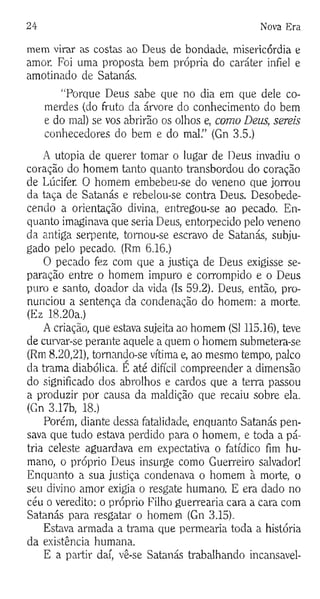 24 Nova Era
mem virar as costas ao Deus de bondade, misericórdia e
amor. Foi uma proposta bem própria do caráter infiel e
amotinado de Satanás.
“Porque Deus sabe que no dia em que dele co­
merdes (do fruto da árvore do conhecimento do bem
e do mal) se vos abrirão os olhos e, como Deus, sereis
conhecedores do bem e do mal.” (Gn 3.5.)
A utopia de querer tomar o lugar de Deus invadiu o
coração do homem tanto quanto transbordou do coração
de Lúcifer. 0 homem embebeu-se do veneno que jorrou
da taça de Satanás e rebelou-se contra Deus. Desobede­
cendo a orientação divina, entregou-se ao pecado. En­
quanto imaginava que seria Deus, entorpecido pelo veneno
da antiga serpente, tomou-se escravo de Satanás, subju­
gado pelo pecado. (Rm 6.16.)
O pecado fez com que a justiça de Deus exigisse se­
paração entre o homem impuro e corrompido e o Deus
puro e santo, doador da vida (Is 59.2). Deus, então, pro­
nunciou a sentença da condenação do homem: a morte.
(Ez 18.20a.)
A criação, que estava sujeita ao homem (SI 115.16), teve
de curvar-se perante aquele a quem o homem submetera-se
(Rm 8.20,21), tornando-se vítima e, ao mesmo tempo, palco
da trama diabólica. E até difícil compreender a dimensão
do significado dos abrolhos e cardos que a terra passou
a produzir por causa da maldição que recaiu sobre ela.
(Gn 3.17b, 18.)
Porém, diante dessa fatalidade, enquanto Satanás pen­
sava que tudo estava perdido para o homem, e toda a pá­
tria celeste aguardava em expectativa o fatídico fim hu­
mano, o próprio Deus insurge como Guerreiro salvador!
Enquanto a sua justiça condenava o homem à morte, o
seu divino amor exigia o resgate humano. E era dado no
céu o veredito: o próprio Filho guerrearia cara a cara com
Satanás para resgatar o homem (Gn 3.15).
Estava armada a trama que permearia toda a história
da existência humana.
E a partir daí, vê-se Satanás trabalhando incansavel­
 