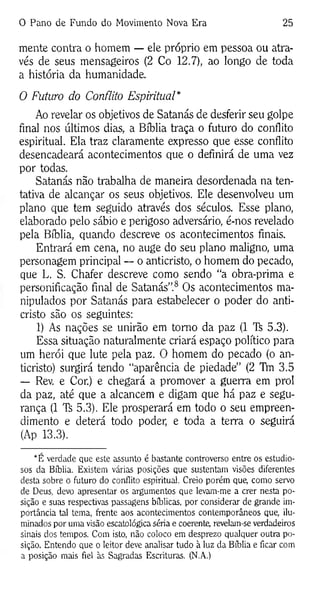 O Pano de Fundo do Movimento Nova Era 25
mente contra o homem — ele próprio em pessoa ou atra­
vés de seus mensageiros (2 Co 12.7), ao longo de toda
a história da humanidade.
O Futuro do Conflito Espiritual*
Ao revelar os objetivos de Satanás de desferir seu golpe
final nos últimos dias, a Bíblia traça o futuro do conflito
espiritual. Ela traz claramente expresso que esse conflito
desencadeará acontecimentos que o definirá de uma vez
por todas.
Satanás não trabalha de maneira desordenada na ten­
tativa de alcançar os seus objetivos. Ele desenvolveu um
plano que tem seguido através dos séculos. Esse plano,
elaborado pelo sábio e perigoso adversário, é-nos revelado
pela Bíblia, quando descreve os acontecimentos finais.
Entrará em cena, no auge do seu plano maligno, uma
personagem principal — o anticristo, o homem do pecado,
que L. S. Chafer descreve como sendo “a obra-prima e
personificação final de Satanás”.8 Os acontecimentos ma­
nipulados por Satanás para estabelecer o poder do anti­
cristo são os seguintes:
1) As nações se unirão em tomo da paz (1 Ti 5.3).
Essa situação naturalmente criará espaço político para
um herói que lute pela paz. O homem do pecado (o an­
ticristo) surgirá tendo “aparência de piedade” (2 Tm 3.5
— Rev. e Cor.) e chegará a promover a guerra em prol
da paz, até que a alcancem e digam que há paz e segu­
rança (1 'K 5.3). Ele prosperará em todo o seu empreen­
dimento e deterá todo poder, e toda a terra o seguirá
(Ap 13.3).
*E verdade que este assunto é bastante controverso entre os estudio­
sos da Bíblia. Existem várias posições que sustentam visões diferentes
desta sobre o futuro do conflito espiritual. Creio porém que, como servo
de Deus, devo apresentar os argumentos que levam-me a crer nesta po­
sição e suas respectivas passagens bíblicas, por considerar de grande im­
portância tal tema, frente aos acontecimentos contemporâneos que, ilu­
minados por uma visão escatológica séria e coerente, revelam-se verdadeiros
sinais dos tempos. Com isto, não coloco em desprezo qualquer outra po­
sição. Entendo que o leitor deve analisar tudo à luz da Bíblia e ficar com
a posição mais fiel às Sagradas Escrituras. (N.A.)
 