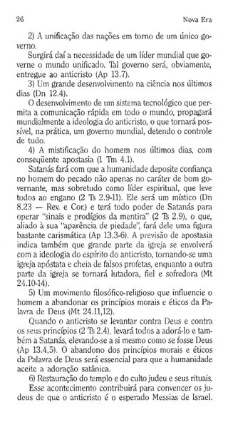 26 Nova Era
2) A unificação das nações em tomo de um único go­
verno.
Surgirá daí a necessidade de um líder mundial que go­
verne o mundo unificado, làl govemo será, obviamente,
entregue ao anticristo (Ap 13.7).
3) Um grande desenvolvimento na ciência nos últimos
dias (Dn 12.4).
O desenvolvimento de um sistema tecnológico que per­
mita a comunicação rápida em todo o mundo, propagará
mundialmente a ideologia do anticristo, o que tomará pos­
sível, na prática, um govemo mundial, detendo o controle
de tudo.
4) A mistificação do homem nos últimos dias, com
conseqüente apostasia (1 Thi 4.1).
Satanás fará com que a humanidade deposite confiança
no homem do pecado não apenas no caráter de bom go­
vernante, mas sobretudo como líder espiritual, que leve
todos ao engano (2 Ti 2.9-11). Ele será um místico (Dn
8.23 — Rev. e Cor.) e terá todo poder de Satanás para
operar “sinais e prodígios da mentira” (2 Ti 2.9), o que,
aliado à sua “aparência de piedade”, fará dele uma figura
bastante carismática (Ap 13.3-6). A previsão de apostasia
indica também que grande parte da igreja se envolverá
com a ideologia do espírito do anticristo, tomando-se uma
igreja apóstata e cheia de falsos profetas, enquanto a outra
parte da igreja se tornará lutadora, fiel e sofredora (Mt
24.10-14).
5) Um movimento filosófico-religioso que influencie o
homem a abandonar os princípios morais e éticos da Pa­
lavra de Deus (Mt 24.11,12).
Quando o anticristo se levantar contra Deus e contra
os seus princípios (2 2.4), levará todos a adorá-lo e tam­
bém a Satanás, elevando-se a si mesmo como se fosse Deus
(Ap 13.4,5). O abandono dos princípios morais e éticos
da Palavra de Deus será essencial para que a humanidade
aceite a adoração satânica.
6) Restauração do templo e do culto judeu e seus rituais.
Esse acontecimento contribuirá para convencer os ju­
deus de que o anticristo é o esperado Messias de Israel.
 