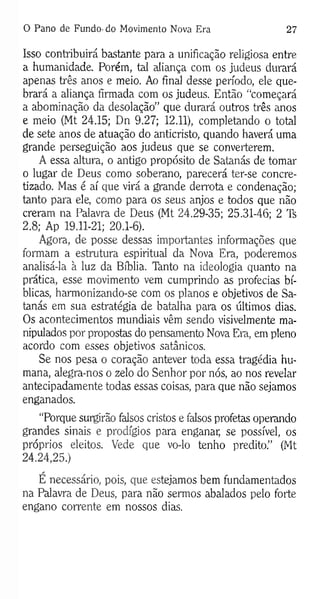 0 Pano de Fundo- do Movimento Nova Era 27
Isso contribuirá bastante para a unificação religiosa entre
a humanidade. Porém, tal aliança com os judeus durará
apenas três anos e meio. Ao final desse período, ele que­
brará a aliança firmada com os judeus. Então “começará
a abominação da desolação” que durará outros três anos
e meio (Mt 24.15; Dn 9.27; 12.11), completando o total
de sete anos de atuação do anticristo, quando haverá uma
grande perseguição aos judeus que se converterem.
A essa altura, o antigo propósito de Satanás de tomar
o lugar de Deus como soberano, parecerá ter-se concre­
tizado. Mas é aí que virá a grande derrota e condenação;
tanto para ele, como para os seus anjos e todos que não
creram na Palavra de Deus (Mt 24.29-35; 25.31-46; 2 Ts
2.8; Ap 19.11-21; 20.1-6).
Agora, de posse dessas importantes informações que
formam a estrutura espiritual da Nova Era, poderemos
analisá-la à luz da Bíblia. Tànto na ideologia quanto na
prática, esse movimento vem cumprindo as profecias bí­
blicas, harmonizando-se com os planos e objetivos de Sa­
tanás em sua estratégia de batalha para os últimos dias.
Os acontecimentos mundiais vêm sendo visivelmente ma­
nipulados por propostas do pensamento Nova Era, em pleno
acordo com esses objetivos satânicos.
Se nos pesa o coração antever toda essa tragédia hu­
mana, alegra-nos o zelo do Senhor por nós, ao nos revelar
antecipadamente todas essas coisas, para que não sejamos
enganados.
“Porque surgirão falsos cristos e falsos profetas operando
grandes sinais e prodígios para enganar, se possível, os
próprios eleitos. Vede que vo-lo tenho predito.” (Mt
24.24,25.)
E necessário, pois, que estejamos bem fundamentados
na Palavra de Deus, para não sermos abalados pelo forte
engano corrente em nossos dias.
 