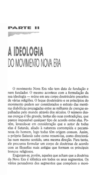 AIDEOLOGIA
DO MOVIMENTO NOVA ERA
O movimento Nova Era não tem data de fundação e
nem fundador. O mesmo acontece com a formulação da
sua ideologia — reúne em seu corpo doutrinário preceitos
de várias religiões. O leque doutrinário e os princípios do
movimento podem ser considerados o extrato das menti­
ras diabólicas propagadas entre as milhares de crenças es­
palhadas pelo mundo através dos séculos. O número des­
sas crenças é tão grande, tantas são suas contradições, que
parece impossível qualquer tipo de acordo entre elas. Po­
rém, levando-se em consideração que o autor de todas
elas é Satanás, aliado à natureza corrompida e pecami­
nosa do homem, logo todas têm origem comum. Assim,
o próprio Satanás sabe como resumi-las, como direcioná-
las num mesmo sentido, uma mesma direção. Para tanto,
ele procurou formular um corpo de doutrinas de acordo
com as filosofias mais antigas que formam os principais
troncos religiosos.
Enganam-se, porém, aqueles que acham que a doutrina
da Nova Era é idêntica em todos os seus segmentos. Os
vários pensadores dos segmentos que compõem o movi-
 