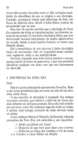 30 Nova Era
mento têm pontos discordes entre si. São variações resul­
tantes da miscelânea de que se origina a sua ideologia.
Contudo, conseguem deixar suas diferenças de lado, em
busca de objetvos afins, devido à linha básica comum de
pensamento que os une.
Esse tipo de acordo permite que a ideologia da Nova
Era penetre em todas as camadas sociais, nos diversos se­
tores da sociedade. É essa linha ideológica básica que tem
direcionado homens importantes, de papéis significativos
no mundo, dando à atual história humana os rumos que
Satanás deseja.
Daí a importância de nos atermos à linha ideológica
básica do movimento, visto ser impossível tentar retratar
cada segmento, dada a sua multiplicidade.
Portanto, traçando essa linha básica teremos o pensa­
mento central de todos os segmentos, o que nos permitirá
identificar qualquer um deles com que nos depararmos
no dia-a-dia.
1. DOUTRINAS DA NOVA ERA
Deus
Este é o ponto principal do pensamento Nova Era. Todo
o seu corpo doutrinário gira em tomo do eixo da sua dou­
trina sobre Deus.
O seu conceito de divindade é resgatado dos antigos
conceitos orientais, que refutam a idéia de um Deus pes­
soal, detentor de atributos pessoais. Deus não está sentado
em seu trono como Rei soberano regendo todas as coisas;
é apenas uma energia universal de onde derivam todas
as coisas.
Como explicou Helena R Blavatsky (já falecida), influente
pensadora da Nova Era, em entrevista a um inquiridor:
— Vocês acreditam em Deus?
— Depende do que você quer dizer com o termo.
— Refiro-me ao Deus dos cristãos, o Pai de Jesus
e o Criador; o Deus bíblico de Moisés.
 