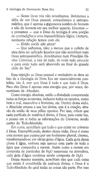 A Ideologia do Movimento Nova Era 31
— Nesse Deus nós não acreditamos. Refutamos a
idéia de um Deus pessoal, extracósmico e antropo­
mórfico, que é apenas a gigantesca sombra de homem
e não do homem em seu melhor aspecto. Dizemos —
e provamos — que o Deus da teologia é uma porção
de contradições e uma impossibilidade lógica. Destarte,
nenhuma relação temos com ele.
— Então vocês são ateus?
— Que saibamos, não; a menos que o epíteto de
ateu deva ser aplicado àqueles que não acreditam num
Deus antropomórfico. Acreditamos num Princípio Di­
vino Universal, a raiz de tudo, de onde tudo procede
e para onde tudo será absorvido no final do grande
ciclo do Ser.1
Essa rejeição ao Deus pessoal e verdadeiro se deve ao
fato de a ideologia da Nova Era ser essencialmente pan-
teísta, isto é, crer que Deus é tudo e que tudo é Deus.
Para eles Deus é apenas uma energia que, por vezes, de­
nominam de Absoluto.
Como energia absoluta, então a divindade compreende
todas as forças existentes, inclusive todos os opostos, como
bem e mal, masculino e feminino, etc. Dentro dessa visão,
o Absoluto emana a sua luz divina, que é a criação, atra­
vés da união de seus pólos opostos. Por isso, crêem que
cada partícula de matéria é divina, é Deus, pois emite luz,
e possui em si todas as informações do Universo, sendo
partes do Todo-Absoluto.
Em suma, acreditam que tudo o que existe no universo
é Deus. Exemplificando, dentro dessa visão, Deus é como
uma nuvem que passou por um fenômeno pluvial, choveu,
transformando-se em várias gotas d’água. Cada gota dessa
chuva é água, embora seja apenas uma parte de toda a
água que compunha a nuvem. Assim como a nuvem era
composta de partículas de H20 suspensas na atmosfera,
cada gota d’água continua sendo composta de H20.
Dessa mesma maneira, acreditam eles que cada coisa
que existe é constituída de essência divina, e Deus é o
Todo-Absoluto do qual todas as coisas são parte. Por isso
 