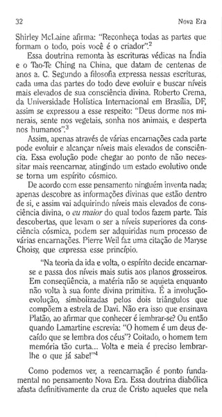 32 Nova Era
Shirley McLaine afirma: “Reconheça todas as partes que
formam o todo, pois você é o criador”.2
Essa doutrina remonta às escrituras védicas na índia
e o Tào-Te Ching na China, que datam de centenas de
anos a. C. Segundo a filosofia expressa nessas escrituras,
cada uma das partes do todo deve evoluir e buscar níveis
mais elevados de sua consciência divina. Roberto Crema,
da Universidade Holística Internacional em Brasília, DF,
assim se expressou a esse respeito: “Deus dorme nos mi­
nerais, sente nos vegetais, sonha nos animais, e desperta
nos humanos”.3
Assim, apenas através de várias encarnações cada parte
pode evoluir e alcançar níveis mais elevados de consciên­
cia. Essa evolução pode chegar ao ponto de não neces­
sitar mais reencarnar, atingindo um estado evolutivo onde
se torna um espírito cósmico.
De acordo com esse pensamento ninguém inventa nada;
apenas descobre as informações divinas que estão dentro
de si, e assim vai adquirindo níveis mais elevados de cons­
ciência divina, o eu maior do qual todos fazem parte. Tàis
descobertas, que levam o ser a níveis superiores da cons­
ciência cósmica, podem ser adquiridas num processo de
várias encarnações. Pierre Weil faz uma citação de Maryse
Choisy, que expressa esse princípio.
“Na teoria da ida e volta, o espírito decide encarnar-
se e passa dos níveis mais sutis aos planos grosseiros.
Em conseqüência, a matéria não se aquieta enquanto
não volta à sua fonte divina primitiva. E a involução-
evolução, simbolizadas pelos dois triângulos que
compõem a estrela de Davi. Não era isso que ensinava
Platão, ao afirmai" que conhecer é iembrar-se? Ou então
quando Lamartine escrevia: “O homem é um deus de­
caído que se lembra dos céus”? Coitado, o homem tem
memória tão curta... Volta e meia é preciso lembrar-
lhe o que já sabe!”4
Como podemos ver, a reencarnação é ponto funda­
mental no pensamento Nova Era. Essa doutrina diabólica
afasta definitivamente da cruz de Cristo aqueles que nela
 