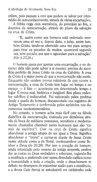A Ideologia do Movimento Nova Era 33
crêem, pois passam a crer que podem se salvar por inter­
médio do autoconhecimento, através de várias encarnações.
A Bíblia nega com veemência, do princípio ao fim, a
doutrina da reencarnação, através do plano da salvação
na cruz de Cristo.
“E, assim como aos homens está ordenado mor­
rerem uma só vez e, depois disto, o juízo, assim tam­
bém Cristo, tendo-se oferecido uma vez para sempre
para tirar os pecados de muitos aparecerá segunda
vez, sem pecado, aos que o aguardam para a salvação.”
(Hb 9.27,28.)
O homem passa por apenas uma encarnação, e no de­
correr dela não pode salvar a si mesmo; precisa do sacri­
fício perfeito de Jesus Cristo na cruz do Calvário. A cruz
de Cristo é a maior prova de que a reencarnação não existe.
Enquanto não existem provas palpáveis de que ocorre a
reencarnação, a cruz de Cristo tem lugar no tempo e no
espaço — é fato — aconteceu em determinado tempo e
lugar. E prova real, histórica e inegável. Seu plano reden­
tor salvífico é indiscutível. Foi vaticinado pelos profetas
desde a queda do homem, documentado nos registros do
Antigo Testamento e confirmado pelos apóstolos nos do­
cumentos neotestamentários.
No entanto, o homem acha mais fácil crer na fábula
diabólica da reencarnação, ensinada por demônios atra­
vés da boca de médiuns possessos, sensitivos e moderna­
mente chamados chameis (seres humanos que são “ca­
nais de espíritos”). Crer na cruz de Cristo significa
abandonar a antiga utopia de ser igual a Deus. Significa
abandonar o “trono” e curvar-se diante de Jesus Cristo
numa atitude como a de Tomé, confessando-o como Se­
nhor e Deus (Jo 20.28). Por isso o coração do homem,
ainda intoxicado pelo veneno da antiga serpente, prefere
dar as costas ao Deus verdadeiro e soberano, negando-lhe
a existência e preferindo crer numa divindade caótica como
a humanidade e toda a criação, onde o deus-homem se
debate no desespero de encontrar razão para a existência,
e a deusa Gaia (terra) se autodestrói em catástrofes cada
 