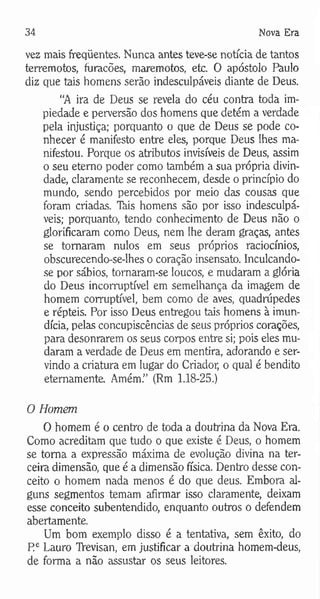 34 Nova Era
vez mais freqüentes. Nunca antes teve-se notícia de tantos
terremotos, furacões, maremotos, etc. O apóstolo Paulo
diz que tais homens serão indesculpáveis diante de Deus.
“A ira de Deus se revela do céu contra toda im­
piedade e perversão dos homens que detém a verdade
pela injustiça; porquanto o que de Deus se pode co­
nhecer é manifesto entre eles, porque Deus lhes ma­
nifestou. Porque os atributos invisíveis de Deus, assim
o seu eterno poder como também a sua própria divin­
dade, claramente se reconhecem, desde o princípio do
mundo, sendo percebidos por meio das cousas que
foram criadas. Tkis homens são por isso indesculpá­
veis; porquanto, tendo conhecimento de Deus não o
glorificaram como Deus, nem lhe deram graças, antes
se tomaram nulos em seus próprios raciocínios,
obscurecendo-se-lhes o coração insensato. Inculcando-
se por sábios, tomaram-se loucos, e mudaram a glória
do Deus incorruptível em semelhança da imagem de
homem corruptível, bem como de aves, quadrúpedes
e répteis. Por isso Deus entregou tais homens à imun­
dícia, pelas concupiscências de seus próprios corações,
para desonrarem os seus corpos entre si; pois eles mu­
daram a verdade de Deus em mentira, adorando e ser­
vindo a criatura em lugar do Criador, o qual é bendito
eternamente. Amém.” (Rm 1.18-25.)
O Homem
O homem é o centro de toda a doutrina da Nova Era.
Como acreditam que tudo o que existe é Deus, o homem
se toma a expressão máxima de evolução divina na ter­
ceira dimensão, que é a dimensão física. Dentro desse con­
ceito o homem nada menos é do que deus. Embora al­
guns segmentos temam afirmar isso claramente, deixam
esse conceito subentendido, enquanto outros o defendem
abertamente.
Um bom exemplo disso é a tentativa, sem êxito, do
P e Lauro TVevisan, em justificar a doutrina homem-deus,
de forma a não assustar os seus leitores.
 
