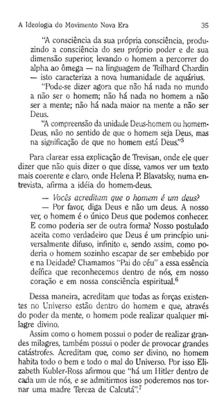 A Ideologia do Movimento Nova Era 35
“A consciência da sua própria consciência, produ­
zindo a consciência do seu próprio poder e de sua
dimensão superior, levando o homem a percorrer do
alpha ao ômega — na linguagem de Teilhard Chardin
— isto caracteriza a nova humanidade de aquárius.
“Pode-se dizer agora que não há nada no mundo
a não ser o homem; não há nada no homem a não
ser a mente; não há nada maior na mente a não ser
Deus.
“A compreensão da unidade Deus-homem ou homem-
Deus, não no sentido de que o homem seja Deus, mas
na significação de que no homem está Deus."5
Para clarear essa explicação de Trevisan, onde ele quer
dizer que não quis dizer o que disse, vamos ver um texto
mais coerente e claro, onde Helena P. Blavatsky, numa en­
trevista, afirma a idéia do homem-deus.
— Vocês acreditam que o homem é um deus?
— Por favor, diga Deus e não um deus. A nosso
ver, o homem é o único Deus que podemos conhecer.
E como poderia ser de outra forma? Nosso postulado
aceita como verdadeiro que Deus é um princípio uni­
versalmente difuso, infinito e, sendo assim, como po­
deria o homem sozinho escapar de ser embebido por
e na Deidade? Chamamos “Pai do céu” a essa essência
deífica que reconhecemos dentro de nós, em nosso
coração e em nossa consciência espiritual.6
Dessa maneira, acreditam que todas as forças existen­
tes no Universo estão dentro do homem e que, através
do poder da mente, o homem pode realizar qualquer mi­
lagre divino.
Assim como o homem possui o poder de realizar gran­
des milagres, também possui o poder de provocar grandes
catástrofes. Acreditam que, como ser divino, no homem
habita todo o bem e todo o mal do Universo. Por isso Eli-
zabeth Kubler-Ross afirmou que “há um Hitler dentro de
cada um de nós, e se admitirmos isso poderemos nos tor­
nar uma madre Tereza de Calcutá”.7
 