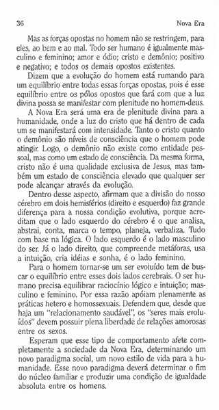 36 Nova Era
Mas as forças opostas no homem não se restringem, para
eles, ao bem e ao mal. Todo ser humano é igualmente mas­
culino e feminino; amor e ódio; cristo e demônio; positivo
e negativo; e todos os demais opostos existentes.
Dizem que a evolução do homem está rumando para
um equilíbrio entre todas essas forças opostas, pois é esse
equilíbrio entre os pólos opostos que fará com que a luz
divina possa se manifestar com plenitude no homem-deus.
A Nova Era será uma era de plenitude divina para a
humanidade, onde a luz do cristo que há dentro de cada
um se manifestará com intensidade. Tanto o cristo quanto
o demônio são níveis de consciência que o homem pode
atingir. Logo, o demônio não existe como entidade pes­
soal, mas como um estado de consciência. Da mesma forma,
cristo não é uma qualidade exclusiva de Jesus, mas tam­
bém um estado de consciência elevado que qualquer ser
pode alcançar através da evolução.
Dentro desse aspecto, afirmam que a divisão do nosso
cérebro em dois hemisférios (direito e esquerdo) faz grande
diferença para a nossa condição evolutiva, porque acre­
ditam que o lado esquerdo do cérebro é o que analisa,
abstrai, conta, marca o tempo, planeja, verbaliza. Tudo
com base na lógica. O lado esquerdo é o lado masculino
do ser. Já o lado direito, que compreende metáforas, usa
a intuição, cria idéias e sonha, é o lado feminino.
Para o homem tomar-se um ser evoluído tem de bus­
car o equilíbrio entre esses dois lados cerebrais. O ser hu­
mano precisa equilibrar raciocínio lógico e intuição; mas­
culino e feminino. Por essa razão apóiam plenamente as
práticas hetero e homossexuais. Defendem que, desde que
haja um “relacionamento saudável”, os “seres mais evolu­
ídos” devem possuir plena liberdade de relações amorosas
entre os sexos.
Esperam que esse tipo de comportamento afete com­
pletamente a sociedade da Nova Era, determinando um
novo paradigma social, um novo estilo de vida para a hu­
manidade. Esse novo paradigma deverá determinar o fim
do núcleo familiar e produzir uma condição de igualdade
absoluta entre os homens.
 