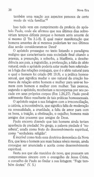 38 Nova Era
tamoém uma reação aos aspectos penosos de certo
modo de vida familiar”8
Isso tudo vem em cumprimento da profecia do após­
tolo Paulo, onde ele afirmou que nos últimos dias sobre­
viriam tempos difíceis porque o homem seria amante de
si mesmo (2 Tm 3.1-5). E qual maior manifestação que
homens amantes de si mesmos poderiam ter nos últimos
dias senão consideraram-se Deus?
O apóstolo prossegue no texto listando o paradigma
maligno que caracterizaria essa sociedade final citando a
avareza, a presunção, a soberba, a blasfêmia, a desobe­
diência aos pais, a ingratidão, a profanação, a falta de afeto
natural; onde o apóstolo poderia estar muito bem referindo-
se à fuga das relações conjugais, que é o afeto natural para
o qual o homem foi criado (Mt 19.8), e a prática homos­
sexual, que significa mudar o uso natural da criação hu­
mana de relação entre homem e mulher para unir-se ho­
mem com homem e mulher com mulher, lais pessoas,
segundo o apóstolo, receberiam a recompensa por seu pe­
cado em seus próprios corpos (Rm 1.26,27). Paulo prevê
sofrimento físico resultante de tais práticas homossexuais.
O apóstolo segue a sua listagem com a irreconciliação,
a calúnia, a incontinência, que significa falta de moderação
na sensualidade, a crueldade, a falta de amor para com
os bons, a traição, a obstinação, o orgulho; homens mais
amigos dos prazeres que amigos de Deus.
Paulo encerra dizendo que tais homens ainda teriam
aparência de piedade! No grego, a palavra piedade é “eu-
sebeia”, usada como fruto do desenvolvimento espiritual,
corno “verdadeira religião”.
E incrível como toda essa doutrina demoníaca da Nova
Era, que leva o homem aos mais baixos níveis morais, ainda
consegue ser anunciada e aceita como desenvolvimento
espiritual.
Resta aos que são nascidos de novo, que possuem um
compromisso sincero com o evangelho de Jesus Cristo,
o conselho de Paulo ao findar a sua listagem: “Foge tam­
bém destes.” (V. 5.)
 