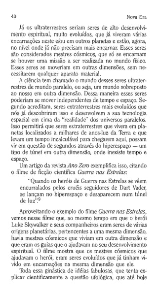 40 Nova Era
Já os ultraterrestres seriam seres de alto desenvolvi­
mento espiritual, muito evoluídos, que já viveram várias
encarnações neste e/ou em outros planetas e estão, agora,
no nível onde já não precisam mais encarnar. Esses seres
são considerados mestres cósmicos, que só se encarnam
se houver uma missão a ser realizada no mundo físico.
Esses seres se moveriam em outras dimensões, sem ne­
cessitarem qualquer aparato material.
A ciência tem chamado o mundo desses seres ultrater­
restres de mundo paralelo, ou seja, um mundo sobreposto
ao nosso em outra dimensão. Dessa maneira esses seres
poderiam se mover independentes de tempo e espaço. Se­
gundo acreditam, seres extraterrestres mais evoluídos que
nós já descobriram isso e desenvolvem a sua tecnologia
espacial em cima da “realidade" dos universos paralelos.
Isso permitirá que seres extraterrestres que vivem em pla­
netas localizados a milhares de anos-luz da Terra e que
levam um tempo incalculável para chegarem aqui, possam
vir em questão de segundos através do hiperespaço — um
tipo de túnel em outra dimensão, onde inexiste tempo e
espaço.
Um artigo da revista Ano Zero exemplifica isso, citando
o filme de ficção científica Guerra nas Estrelas:
“Quando os heróis de Guerra nas Estrelas se vêem
encurralados pelos cruéis seguidores de Dart Vader,
se lançam no hiperespaço e desaparecem num túnel
de luz”.9
Aproveitando o exemplo do filme Guerra nas Estrelas,
vemos nesse filme que, ao mesmo tempo em que o herói
Luke Skywalker e seus companheiros eram seres de várias
origens planetárias, pertencentes a uma mesma dimensão,
havia mestres cósmicos que viviam em outra dimensão e
que eram os guias que o ajudavam no seu desenvolvimento
espiritual. O filme mostra que os mestres cósmicos que
ajudavam o herói, eram seres evoluídos que já tinham vi­
vido em encarnações na mesma dimensão que ele.
Toda essa ginástica de idéias fabulosas, que tenta ex­
plicar cientificamente a questão ufológica, que até hoje
 