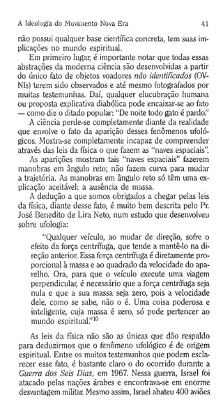 A Ideologia do Movimento Nova Era 41
não possui qualquer base científica concreta, tem suas im­
plicações no mundo espiritual.
Em primeiro lugar, é importante notar que todas essas
abstrações da moderna ciência são desenvolvidas a partir
do único fato de objetos voadores não identificados (OV-
NIs) terem sido observados e até mesmo fotografados por
muitas testemunhas. Daí, qualquer elucubração humana
ou proposta explicativa diabólica pode encaixar-se ao fato
— como diz o ditado popular: “De noite todo gato é pardo.”
A ciência perde-se completamente diante da realidade
que envolve o fato da aparição desses fenômenos ufoló-
gicos. Mostra-se completamente incapaz de compreender
através das leis da física o que fazem as “naves espaciais”.
As aparições mostram tais “naves espaciais” fazerem
manobras em ângulo reto; não fazem curva para mudar
a trajetória. As manobras em ângulo reto só têm uma ex­
plicação aceitável: a ausência de massa.
A dedução a que somos obrigados a chegar pelas leis
da física, diante desse fato, é muito bem descrita pelo Pr.
José Benedito de Lira Neto, num estudo que desenvolveu
sobre ufologia:
“Qualquer veículo, ao mudar de direção, sofre o
efeito da força centrífuga, que tende a mantê-lo na di­
reção anterior. Essa força centrífuga é diretamente pro­
porcional à massa e ao quadrado da velocidade do apa­
relho. Ora, para que o veículo execute uma viagem
perpendicular, é necessário que a força centrífuga seja
nula e que a sua massa seja zero, pois a velocidade
dele, como se sabe, não o é. Uma coisa poderosa e
inteligente, cuja massa é zero, só pode pertencer ao
mundo espiritual.”10
As leis da física não são as únicas que dão respaldo
para deduzirmos que o fenômeno ufológico é de origem
espiritual. Entre os muitos testemunhos que podem escla­
recer esse fato, é bastante claro o do ocorrido durante a
Guerra dos Seis Dias, em 1967. Nessa guerra, Israel foi
atacado pelas nações árabes e encontrava-se em enorme
desvantagem militar. Mesmo assim, Israel abateu 400 aviões
 