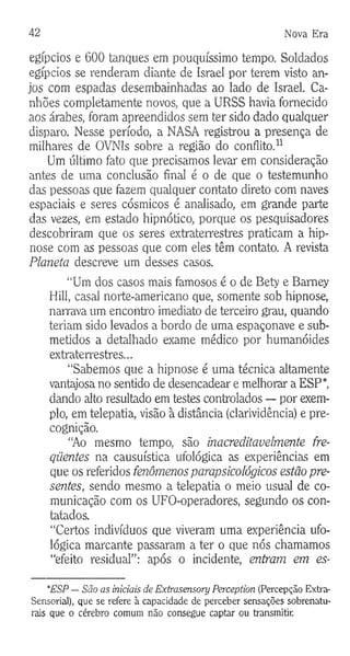 42 Nova Era
egípcios e 600 tanques em pouquíssimo tempo. Soldados
egípcios se renderam diante de Israel por terem visto an­
jos com espadas desembainhadas ao lado de Israel. Ca­
nhões completamente novos, que a URSS havia fornecido
aos árabes, foram apreendidos sem ter sido dado qualquer
disparo. Nesse período, a NASA registrou a presença de
milhares de OVNIs sobre a região do conflito.11
Um último fato que precisamos levar em consideração
antes de uma conclusão final é o de que o testemunho
das pessoas que fazem qualquer contato direto com naves
espaciais e seres cósmicos é analisado, em grande parte
das vezes, em estado hipnótico, porque os pesquisadores
descobriram que os seres extraterrestres praticam a hip­
nose com as pessoas que com eles têm contato. A revista
Planeta descreve um desses casos.
“Um dos casos mais famosos é o de Bety e Bamey
Hill, casal norte-americano que, somente sob hipnose,
narrava um encontro imediato de terceiro grau, quando
teriam sido levados a bordo de uma espaçonave e sub­
metidos a detalhado exame médico por humanóides
extraterrestres...
“Sabemos que a hipnose é uma técnica altamente
vantajosa no sentido de desencadear e melhorar a ESP*,
dando alto resultado em testes controlados — por exem­
plo, em telepatia, visão à distância (clarividência) e pre-
cognição.
“Ao mesmo tempo, são inacreditavelmente fre­
qüentes na causuística ufológica as experiências em
que os referidos fenômenos parapsicológicos estão pre­
sentes, sendo mesmo a telepatia o meio usual de co­
municação com os UFO-operadores, segundo os con­
tatados.
“Certos indivíduos que viveram uma experiência ufo­
lógica marcante passaram a ter o que nós chamamos
“efeito residual”: após o incidente, entram em es-
*ESP — São as iniciais de Extrasensory Perception (Percepção Extra-
Sensorial), que se refere à capacidade de perceber sensações sobrenatu­
rais que o cérebro comum não consegue captar ou transmitir.
 