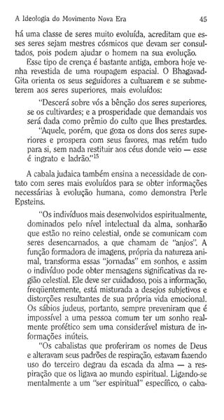 A Ideologia do Movimento Nova Era 45
há uma classe de seres muito evoluída, acreditam que es­
ses seres sejam mestres cósmicos que devam ser consul­
tados, pois podem ajudar o homem na sua evolução.
Esse tipo de crença é bastante antiga, embora hoje ve­
nha revestida de uma roupagem espacial. O Bhagavad-
Gita orienta os seus seguidores a cultuarem e se subme­
terem aos seres superiores, mais evoluídos:
“Descerá sobre vós a bênção dos seres superiores,
se os cultivardes; e a prosperidade que demandais vos
será dada como prêmio do culto que lhes prestardes.
“Aquele, porém, que goza os dons dos seres supe­
riores e prospera com seus favores, mas retém tudo
para si, sem nada restituir aos céus donde veio — esse
é ingrato e ladrão.”15
A cabala judaica também ensina a necessidade de con­
tato com seres mais evoluídos para se obter informações
necessárias à evolução humana, como demonstra Perle
Epsteins.
“Os indivíduos mais desenvolvidos espiritualmente,
dominados pelo nível intelectual da alma, sonharão
que estão no reino celestial, onde se comunicam com
seres desencarnados, a que chamam de “anjos”. A
função formadora de imagens, própria da natureza ani­
mal, transforma essas “jornadas” em sonhos, e assim
o indivíduo pode obter mensagens significativas da re­
gião celestial. Ele deve ser cuidadoso, pois a informação,
freqüentemente, está misturada a desejos subjetivos e
distorções resultantes de sua própria vida emocional.
Os sábios judeus, portanto, sempre preveniram que é
impossível a uma pessoa comum ter um sonho real­
mente profético sem uma considerável mistura de in­
formações inúteis.
“Os cabalistas que proferiram os nomes de Deus
e alteravam seus padrões de respiração, estavam fazendo
uso do terceiro degrau da escada da alma — a res­
piração que os ligava ao mundo espiritual. Ligando-se
mentalmente a um “ser espiritual” específico, o caba-
 