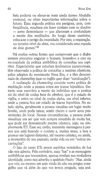 46 Nova Era
lista poderia ou elevar-se mais ainda (como Abulafia
ensinou), ou obter importantes informações sobre o
futuro. Essa segunda prática era perigosa, pois, com
freqüência, resultava em fazer contato com os shedim
— seres demoníacos — que alteravam e confundiam
a mente dos meditados. Ao longo desse caminho,
coloca-se o perigo da insanidade Por isso, a respiração,
ou terceiro nível da alma, era considerada uma espada
de dois gumes.”16
Há muitas outras fontes que comprovam que o diabo
sempre procurou enganar o homem, levando-o a crer na
necessidade da prática antibíblica de consultas aos espí­
ritos. Especialistas que estudam fenômenos paranormais,
têm observado a prática de consultas a mestres cósmicos,
pelos adeptos do movimento Nova Era, e a têm denomi­
nado de channeling (que no inglês quer dizer “canalização”).
A realização da channeling consiste numa prática de
meditação onde a pessoa entra em transe hipnótico. Du­
rante esse exercício a mente do indivíduo que o pratica
sai do nível de ondas beta do cérebro, que é o estado de
vigília, e entra no nível de ondas alpha, um nível inferior,
onde a pessoa fica em estado de transe hipnótico. No es­
tado alpha, geralmente a pessoa visualiza um lugar muito
bonito, onde pode. tatear, sentir cheiro e ouvir sons pro­
venientes do local. Nessas circunstâncias, a pessoa pode
visualizar um ser que vem sempre revestido de muita luz,
que pode ser denominado mestre cósmico, anjo, ou sim­
plesmente ET. Esse ser, então, transmite mensagens à pes­
soa que está fazendo o contato e, muitas vezes, a leva a
passear em lugares distantes, até mesmo celestes, ou ainda,
a momentos do seu passado, nesta vida ou em “outras en­
carnações”.
O fato de esses ET^ serem espíritos revestidos de luz
não nos admira. Pelo contrário, essa “luz” e as mensagens
antibíblicas que transmitem, apenas revelam sua verdadeira
identidade, como nos advertiu o apóstolo Paulo: “Mas. ainda
que nós, ou mesmo um anjo vindo do céu vos pregue evan­
gelho que vá além do que vos temos pregado, seja aná-
 