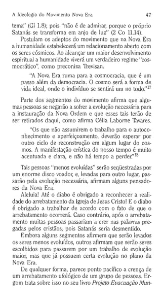 A Ideologia do Movimento Nova Era 47
tema” (G1 1.8); pois “não é de admirar, porque o próprio
Satanás se transforma em anjo de luz” (2 Co 11.14).
Postulam os adeptos do movimento que na Nova Era
a humanidade estabelecerá um relacionamento aberto com
os seres cósmicos. Ao alcançar um maior desenvolvimento
espiritual a humanidade viverá um verdadeiro regime “cos-
mocrático”, como preconiza TYevisan.
“A Nova Era ruma para a cosmocracia, que é um
passo além da democracia. O cosmo será a forma de
vida ideal, onde o indivíduo se sentirá um no todo.”17
Parte dos segmentos do movimento afirma que algu­
mas pessoas se negarão a sofrer a evolução necessária para
a instauração da Nova Ordem e que esses tais terão de
ser retirados daqui, como afirma Célia Labome Tavares.
“Os que não assumirem o trabalho para o autoco-
nhecimento e aperfeiçoamento, deverão esperar por
outro ciclo de reconstrução em algum lugar do cos­
mos. A manifestação crística do nosso tempo é muito
acentuada e clara, e não há tempo a perder”18
Tkis pessoas “menos evoluídas” serão seqüestradas por
um enorme disco voador, e, levadas para outro lugar, pas­
sarão pela evolução necessária, afirmam alguns pensado­
res da Nova Era.
Aleluia! Até o diabo é obrigado a reconhecer a reali­
dade do arrebatamento da Igreja de Jesus Cristo! E o diabo
é obrigado a trabalhar de acordo com o fato de que o
arrebatamento ocorrerá. Caso contrário, após o arrebata­
mento muitas pessoas passariam a crer nas palavras pre­
gadas pelos cristãos, pois Satanás seria desmentido.
Embora alguns segmentos afirmem que serão levados
os seres menos evoluídos, outros afirmam que serão seres
escolhidos para passarem por um trabalho de evolução
maior, mas que já possuem certa evolução no plano da
Nova Era.
De qualquer forma, parece ponto pacífico a crença de
um arrebatamento ufológico de um grupo de pessoas. Er-
gom trata sobre isso no seu livro Projeto Evacuação Mun­
 