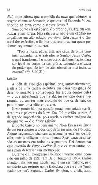 48 Nova Era
dial, onde afirma que o capitão da nave que efetuará o
resgate chama-se Sananda, e que esse ta] Sananda foi co­
nhecido na terra como o mestre Jesus.19
Num ponto ele está certo: é o próprio Jesus quem vem
buscar a sua Igreja. Mas este Jesus não é um capitão in-
tergalático em alto estágio evolutivo. Este Jesus é o Ge­
neral dos exércitos, o Senhor dos senhores, em quem po­
demos seguramente esperar.
“Pois a nossa pátria está nos céus, de onde tam­
bém aguardamos o Salvador, o Senhor Jesus Cristo,
o qual transformará o nosso corpo de humilhação, para
ser igual ao corpo da sua glória, segundo a eficácia
do poder que ele tem de até subordinar a si todas as
cousas.” (Fp 3.20,21.)
Lúcifer
A idéia de evolução espiritual cria, automaticamente,
a idéia de uma cadeia evolutiva em diferentes graus de
desenvolvimento e conseqüente hierarquia dentro deles
— o que subentende que há alguém no topo dessa hie­
rarquia, ou um ser mais evoluído do que os demais, ou
pelo menos uma elite entre eles.
Neste ponto há uma questão pouco comentada nas li­
teraturas e palestras do Nova Era. Tàl questão, porém, é
de grande importância, pois revela o caráter maligno do
movimento — é o Fator Lúcifer.
É ponto básico no pensamento Nova Era a existência
de um ser superior a todos os outros em nível de evolução.
Alguns segmentos chamam abertamente esse ser de Lú­
cifer, outros utilizam outros nomes. Suas características
são as mesmas em todos os segmentos. Daí denominar
essa questão de Fator Lúcifer, já que existem tantos no­
mes para descrever um mesmo ser.
Durante o II Congresso Holístico Internacional, ocor­
rido em julho de 1991, em Belo Horizonte (MG), Carlos
Byngton afirmou que Lúcifer não é um ser maligno, pelo
contrário, seu próprio nome já declara que ele é um “ema-
nador de luz”. Segundo Carlos Byngton, o cristianismo
 