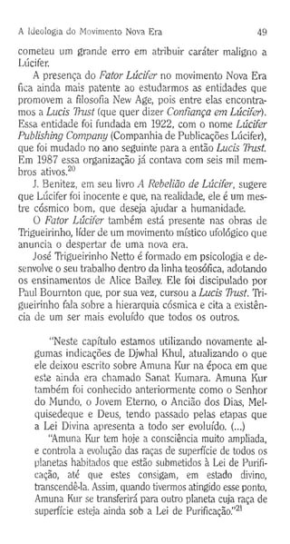 A Ideologia do Movimento Nova Era 49
cometeu um grande erro em atribuir caráter maligno a
Lúcifer.
A presença do Fator Lúcifer no movimento Nova Era
fica ainda mais patente ao estudarmos as entidades que
promovem a filosofia New Age, pois entre elas encontra­
mos a Lucis Thist (que quer dizer Confiança em Lúcifer).
Essa entidade foi fundada em 1922, com o nome Lúcifer
Publishing Company (Companhia de Publicações Lúcifer),
que foi mudado no ano seguinte para a então Lucis TYust.
Em 1987 essa organização já contava com seis mil mem­
bros ativos.20
J. Benitez, em seu livro A Rebelião de Lúcifer, sugere
que Lúcifer foi inocente e que, na realidade, ele é um mes­
tre cósmico bom, que deseja ajudar a humanidade.
O Fator Lúcifer também está presente nas obras de
TVigueirinho, líder de um movimento místico ufológico que
anuncia o despertar de uma nova era.
José TVigueirinho Netto é formado em psicologia e de­
senvolve o seu trabalho dentro da linha teosófica, adotando
os ensinamentos de Alice Bailey. Ele foi discipulado por
Paul Bournton que, por sua vez, cursou a Lucis Trust. TVi­
gueirinho fala sobre a hierarquia cósmica e cita a existên­
cia de um ser mais evoluído que todos os outros.
“Neste capítulo estamos utilizando novamente al­
gumas indicações de Djwhal Khul, atualizando o que
ele deixou escrito sobre Amuna Kur na época em que
este ainda era chamado Sanat Kumara. Amuna Kur
também foi conhecido anteriormente como o Senhor
do Mundo, o Jovem Eterno, o Ancião dos Dias, Mel-
quisedeque e Deus, tendo passado pelas etapas que
a Lei Divina apresenta a todo ser evoluído. (...)
“Amuna Kur tem hoje a consciência muito ampliada,
e controla a evolução das raças de superfície de todos os
planetas habitados que estão submetidos à Lei de Purifi­
cação, até que estes consigam, em estado divino,
transcendê-la. Assim, quando tivermos atingido esse ponto,
Amuna Kur se transferirá para outro planeta cuja raça de
superfície esteja ainda sob a Lei de Purificação.”21
 