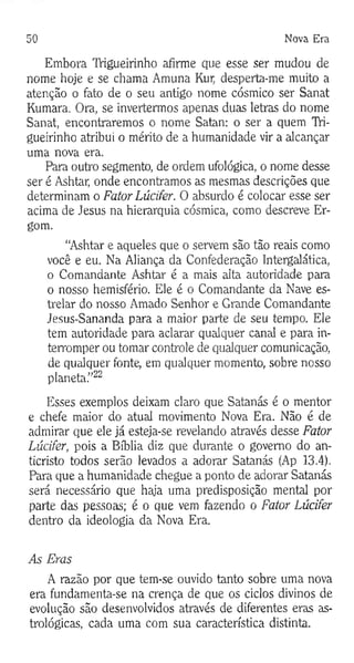 50 Nova Era
Embora TYigueirinho afirme que esse ser mudou de
nome hoje e se chama Amuna Kut; desperta-me muito a
atenção o fato de o seu antigo nome cósmico ser Sanat
Kumara. Ora, se invertermos apenas duas letras do nome
Sanat, encontraremos o nome Satan: o ser a quem TVi-
gueirinho atribui o mérito de a humanidade vir a alcançar
uma nova era.
Para outro segmento, de ordem ufológica, o nome desse
ser é Ashtar, onde encontramos as mesmas descrições que
determinam o Fator Lúcifer. O absurdo é colocar esse ser
acima de Jesus na hierarquia cósmica, como descreve Er-
gom.
“Ashtar e aqueles que o servem são tão reais como
você e eu. Na Aliança da Confederação Intergalática,
o Comandante Ashtar é a mais alta autoridade para
o nosso hemisfério. Ele é o Comandante da Nave es­
trelar do nosso Amado Senhor e Grande Comandante
Jesus-Sananda para a maior parte de seu tempo. Ele
tem autoridade para aclarar qualquer canal e para in­
terromper ou tomar controle de qualquer comunicação,
de qualquer fonte, em qualquer momento, sobre nosso
planeta.”22
Esses exemplos deixam claro que Satanás é o mentor
e chefe maior do atual movimento Nova Era. Não é de
admirar que ele já esteja-se revelando através desse Fator
Lúcifer, pois a Bíblia diz que durante o governo do an-
ticristo todos serão levados a adorar Satanás (Ap 13.4).
Para que a humanidade chegue a ponto de adorar Satanás
será necessário que haja uma predisposição mental por
parte das pessoas; é o que vem fazendo o Fator Lúcifer
dentro da ideologia da Nova Era.
As Eras
A razão por que tem-se ouvido tanto sobre uma nova
era fundamenta-se na crença de que os ciclos divinos de
evolução são desenvolvidos através de diferentes eras as­
trológicas, cada uma com sua característica distinta.
 