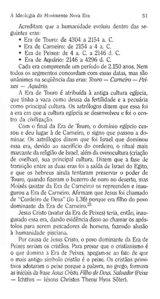 A Ideologia do Movimento Nova Era 51
Acreditam que a humanidade evoluiu dentro das se­
guintes eras:
• Era de Touro: de 4304 a 2154 a. C.
• Era de Carneiro: de 2154 a 4 a. C.
• Era de Peixes: de 4 a. C. a 2146 d. C.
• Era de Aquário: 2146 a 4296 d. C.
Cada era compreende um período de 2.150 anos. Nem
todos os segmentos concordam com essas datas, mas são
unânimes na seqüência das eras: Touro — Carneiro — Pei­
xes — Aquário.
A Era de Touro é atribuída à antiga cultura egípcia,
que tinha a vaca como deusa da fertilidade e a pecuária
como principal cultura. Os astrólogos dizem que essa foi
a era em que a cultura egípcia se desenvolveu e foi o cen­
tro da civilização.
Com o final da Era de Touro, o domínio egípcio ces­
sou e deu lugar à de Carneiro, o signo que passou a do­
minar. Os astrólogos dizem que foi Israel que dominou
essa era, devido ao sacrifício do cordeiro, o ritual mais
marcante da religião de Israel, além da ovinocultura (criação
de ovelhas), sua principal cultura. Dizem que a fase de
transição entre as duas eras foi a saída de Israel do Egito,
e que os hebreus ainda tentaram preservar o poder de
Touro, quando fizeram o bezerro de ouro no deserto, mas
Moisés (avatar da Era de Carneiro) os repreendeu e inau­
gurou a Era de Carneiro. Afirmam que Jesus foi chamado
de “Cordeiro de Deus” (Jo 1.36) porque era filho do povo
dominante da Era de Carneiro.23
Jesus Cristo (avatar da Era de Peixes) teria, então, inau­
gurado essa era, dando evidência disso ao chamar os após­
tolos para serem pescadores de homens, fazendo alusão
à humanidade pisciana.
Por causa de Jesus Cristo, o povo dominante da Era de
Peixes seriam os cristãos. Para provar que o cristianismo é
o que domina a Era de Peixes, apegam-se ao fato de que
o mais antigo símbolo cristão é o peixe. Os cristãos primi­
tivos adotaram o peixe porque a palavra, no grego, formava
as iniciais da frase Jesus Cristo, Filho de Deus, Salvador (Peixe
— Ichthys — Iésous Christos Theou Hyos Sõter).
 