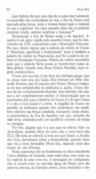 52 Nova Era
Jaap Huibers diz que, pelo fato de o peixe viver submerso
na escuridão das profundezas do mar, a Era de Peixes está
marcada pelas trevas, onde o homem busca mais o material
do que o espiritual. Um claro exemplo disso são as próprias
catedrais cristãs, sempre sombrias e luxuosas.24
Terminando a Era de Peixes surge a de Aquário. A-
quário é um signo regido pelo planeta Urano, que foi des­
coberto em 1781, coincidindo com a Revolução Francesa.
Por isso, dizem alguns que a palavra de ordem de Urano
é “liberdade, igualdade e fraternidade” (essa é também a
palavra de ordem na Maçonaria), que foi a palavra de or­
dem na Revolução Francesa. Palavra de ordem necessária
para que o planeta Terra possa se transformar numa al­
deia global, vivendo uma Nova Ordem Mundial, num re­
gime cosmocrático.
Urano, por sua vez, é um deus da mitologia grega, que
se casou com Gea (ou Gaia). Eles tiveram um filho cha­
mado Kronos, que foi expulso por Urano. Kronos vingou-
se do pai cortando-lhe os testículos e, assim, Urano dei­
xou de ser completamente homem, mas também não pas­
sou a ser completamente mulher. A interpretação que os
aquarianos dão para a história de Urano é a de que Urano
é o céu e Gea (Gaia) é a terra. A tragédia de Urano ter
perdido os testículos apenas veio estabelecer um equilí­
brio cósmico nas forças celestiais, marcando, desse modo,
a característica da Era de Aquário: um céu, parceiro da
mãe terra, estabelecendo um equilíbrio cósmico de todas
as energias.
Por fim, alegam que é a isso que se referiu João no
Apocalipse, quando falou de novo céu e nova terra (Ap
21.1). Ele teria se referido à nova era que Urano, o Ancião
dos Dias, derramaria sobre a humanidade, quando disse
que via a nova Jerusalém (Nova Era, segundo eles) des­
cendo do céu (Urano).
Nossa esperança não se fundamenta no deus inexistente
Urano (disfarce de Satanás), nem como deus nem como as­
tro regente de uma nova era. A mensagem do cristianismo
não se secará como as supostas águas de Peixes, pois são
palavras eternas, do Salvador eterno, Deus verdadeiro e Se­
 