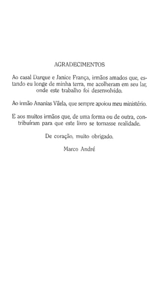 AGRADECIMENTOS
Ao casal Darque e Janice França, irmãos amados que, es­
tando eu longe de minha terra, me acolheram em seu lar,
onde este trabalho foi desenvolvido.
Ao irmão Ananias Vilela, que sempre apoiou meu ministério.
E aos muitos irmãos que, de uma forma ou de outra, con­
tribuíram para que este livro se tomasse realidade.
De coração, muito obrigado.
Marco André
 