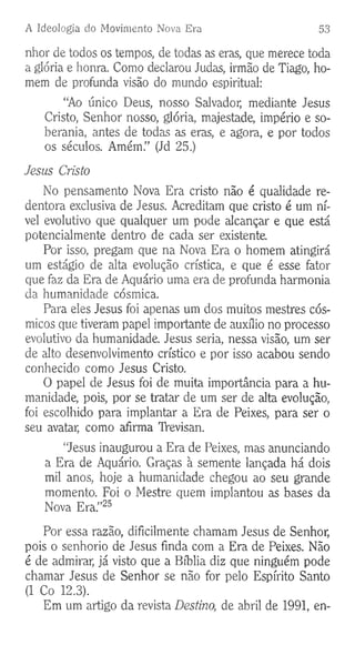 A Ideologia do Movimento Nova Era 53
nhor de todos os tempos, de todas as eras, que merece toda
a glória e honra. Como declarou Judas, irmão de Tiago, ho­
mem de profunda visão do mundo espiritual:
“Ao único Deus, nosso Salvador, mediante Jesus
Cristo, Senhor nosso, glória, majestade, império e so­
berania, antes de todas as eras, e agora, e por todos
os séculos. Amém.” (Jd 25.)
Jesus Cristo
No pensamento Nova Era cristo não é qualidade re­
dentora exclusiva de Jesus. Acreditam que cristo é um ní­
vel evolutivo que qualquer um pode alcançar e que está
potencialmente dentro de cada ser existente.
Por isso, pregam que na Nova Era o homem atingirá
um estágio de alta evolução crística, e que é esse fator
que faz da Era de Aquário uma era de profunda harmonia
da humanidade cósmica.
Para eles Jesus foi apenas um dos muitos mestres cós­
micos que tiveram papel importante de auxílio no processo
evolutivo da humanidade. Jesus seria, nessa visão, um ser
de alto desenvolvimento crístico e por isso acabou sendo
conhecido como Jesus Cristo.
O papel de Jesus foi de muita importância para a hu­
manidade, pois, por se tratar de um ser de alta evolução,
foi escolhido para implantar a Era de Peixes, para ser o
seu avatar, como afirma TVevisan.
“Jesus inaugurou a Era de Peixes, mas anunciando
a Era de Aquário. Graças à semente lançada há dois
mil anos, hoje a humanidade chegou ao seu grande
momento. Foi o Mestre quem implantou as bases da
Nova Era.”25
Por essa razão, dificilmente chamam Jesus de Senhor,
pois o senhorio de Jesus finda com a Era de Peixes. Não
é de admirar, já visto que a Bíblia diz que ninguém pode
chamar Jesus de Senhor se não for pelo Espírito Santo
(1 Co 12.3).
Em um artigo da revista Destino, de abril de 1991, en-
 
