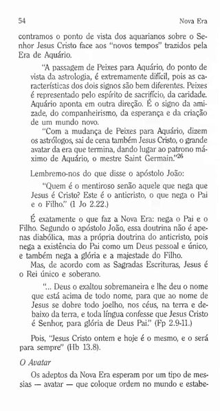 54 Nova Era
contramos o ponto de vista dos aquarianos sobre o Se­
nhor Jesus Cristo face aos “novos tempos” trazidos pela
Era de Aquário.
“A passagem de Peixes para Aquário, do ponto de
vista da astrologia, é extremamente difícil, pois as ca­
racterísticas dos dois signos são bem diferentes. Peixes
é representado pelo espírito de sacrifício, da caridade.
Aquário aponta em outra direção. É o signo da ami­
zade, do companheirismo, da esperança e da criação
de um mundo novo.
“Com a mudança de Peixes para Aquário, dizem
os astrólogos, sai de cena também Jesus Cristo, o grande
avatar da era que termina, dando lugar ao patrono má­
ximo de Aquário, o mestre Saint Germain.”26
Lembremo-nos do que disse o apóstolo João:
“Quem é o mentiroso senão aquele que nega que
Jesus é Cristo? Este é o anticristo, o qut nega o Pai
e o Filho.” (1 Jo 2.22.)
É exatamente o que faz a Nova Era: nega o Pai e o
Filho. Segundo o apóstolo João, essa doutrina não é ape­
nas diabólica, mas a própria doutrina do anticristo, pois
nega a existência do Pai como um Deus pessoal e único,
e também nega a glória e a majestade do Filho.
Mas, de acordo com as Sagradas Escrituras, Jesus é
o Rei único e soberano.
"... Deus o exaltou sobremaneira e lhe deu o nome
que está acima de todo nome, para que ao nome de
Jesus se dobre todo joelho, nos céus, na terra e de­
baixo da terra, e toda língua confesse que Jesus Cristo
é Senhor, para glória de Deus Pai.” (Fp 2.9-11.)
Pois, “Jesus Cristo ontem e hoje é o mesmo, e o será
para sempre” (Hb 13.8).
O Avatar
Os adeptos da Nova Era esperam por um tipo de mes­
sias — avatar — que coloque ordem no mundo e estabe-
 