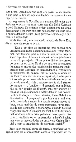 A Ideologia do Movimento Nova Era 55
leça a paz. Acreditam que cada era possui o seu avatar
e que para a Era de Aquário também se levantará uma
espécie de messias.
Os segmentos da Nova Era usam nomes diferentes para
designar o avatar; os mais correntes são Saint Germain
e Lord Maitreya. No entanto, crêem unanimente na vinda
desse avatar, e esperam que essa personagem unifique todo
o mundo debaixo de um único governo e estabeleça a paz
para a humanidade.
Worls Goodwill, um destacado adepto da Nova Era,
diz o seguinte sobre o avatar.
“Este é um tipo de preparação não apenas para
uma nova civilização e cultura numa Nova Ordem Mun­
dial, mas também para a vinda de uma nova dispen-
sação espiritual. A humanidade não está seguindo um
curso não planejado. Há um plano divino no cosmos
do qual somos parte. No fim de uma era os recursos
humanos e instituições estabelecidas parecem inade­
quados para suprirem as necessidades e resolverem
os problemas do mundo. Em tal tempo, a vinda de
um Mestre, um líder ou avatar espiritual, é antecipada
e invocada pelas massas da humanidade em todas as
partes do mundo. Hoje o reaparecimento do Instrutor
do mundo — o Ungido — é esperado por milhões,
não só por aqueles da fé cristã, mas por aqueles de
todas as fés que esperam o avatar, debaixo dos nomes:
Senhor Maitreya, Krishna, Messias, Iman Mahdi e o
Bodhisattva... A preparação por homens e mulheres
de boa vontade é necessária para introduzir novos va­
lores; novos padrões de comportamento, novas atitu­
des de não separação e cooperação, guiando as retas
relações humanas a uma paz mundial. O Instrutor mun­
dial vindouro estará principalmente preocupado, não
com o resultado ou erros passados e insuficiências,
mas com as necessidades de uma Nova Ordem Mun­
dial e com a organização da estrutura social.”27
Esse líder mundial surge de forma a satisfazer as re­
ligiões, pois ele é apresentado como o “esperado” de to-
 