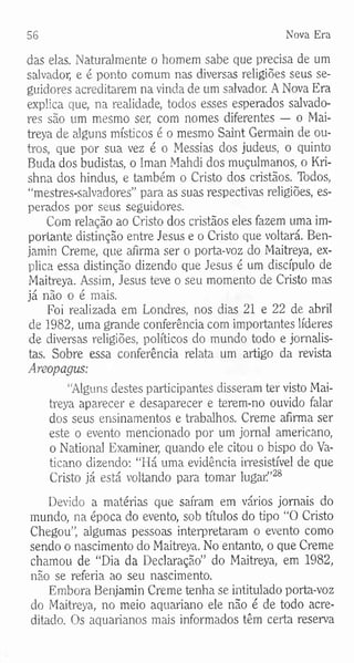 56 Nova Era
das elas. Naturalmente o homem sabe que precisa de um
salvador, e é ponto comum nas diversas religiões seus se­
guidores acreditarem na vinda de um salvador. A Nova Era
explica que, na realidade, todos esses esperados salvado­
res são um mesmo ser, com nomes diferentes — o Mai-
treya de alguns místicos é o mesmo Saint Germain de ou­
tros, que por sua vez é o Messias dos judeus, o quinto
Buda dos budistas, o Iman Mahdi dos muçulmanos, o Kri-
shna dos hindus, e também o Cristo dos cristãos. Todos,
“mestres-salvadores” para as suas respectivas religiões, es­
perados por seus seguidores.
Com relação ao Cristo dos cristãos eles fazem uma im­
portante distinção entre Jesus e o Cristo que voltará. Ben-
jamin Creme, que afirma ser o porta-voz do Maitreya, ex­
plica essa distinção dizendo que Jesus é um discípulo de
Maitreya. Assim, Jesus teve o seu momento de Cristo mas
já não o é mais.
Foi realizada em Londres, nos dias 21 e 22 de abril
de 1982, uma grande conferência com importantes líderes
de diversas religiões, políticos do mundo todo e jornalis­
tas. Sobre essa conferência relata um artigo da revista
Areopagus:
“Alguns destes participantes disseram ter visto Mai­
treya aparecer e desaparecer e terem-no ouvido falar
dos seus ensinamentos e trabalhos. Creme afirma ser
este o evento mencionado por um jornal americano,
o National Examiner, quando ele citou o bispo do Va­
ticano dizendo: “Há uma evidência irresistível de que
Cristo já está voltando para tomar lugarf28
Devido a matérias que saíram em vários jornais do
mundo, na época do evento, sob títulos do tipo “O Cristo
Chegou”, algumas pessoas interpretaram o evento como
sendo o nascimento do Maitreya. No entanto, o que Creme
chamou de “Dia da Declaração” do Maitreya, em 1982,
não se referia ao seu nascimento.
Embora Benjamin Creme tenha se intitulado porta-voz
do Maitreya, no meio aquariano ele não é de todo acre­
ditado. Os aquarianos mais informados têm certa reserva
 