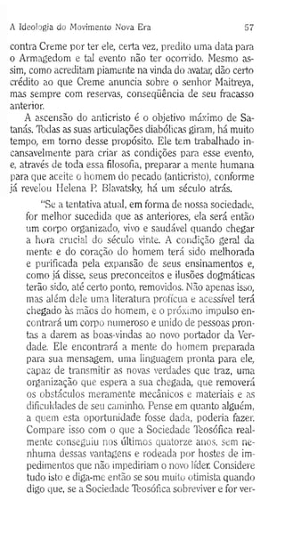 A Ideologia do M ovimento Nova Era 57
contra Creme por ter ele, certa vez, predito uma data para
o Armagedom e tal evento não ter ocorrido. Mesmo as­
sim, como acreditam piamente na vinda do avatar, dão certo
crédito ao que Creme anuncia sobre o senhor Maitreya,
mas sempre com reservas, conseqüência de seu fracasso
anterior.
A ascensão do anticristo é o objetivo máximo de Sa­
tanás. Tbdas as suas articulações diabólicas giram, há muito
tempo, em tomo desse propósito. Ele tem trabalhado in­
cansavelmente para criar as condições para esse evento,
e, através de toda essa filosofia, preparar a mente humana
para que aceite o homem do pecado (anticristo), conforme
já revelou Helena P. Blavatsky, há um século atrás.
“Se a tentativa atual, em forma de nossa sociedade,
for melhor sucedida que as anteriores, ela será então
um corpo organizado, vivo e saudável quando chegar
a hora crucial do século vinte. A condição geral da
mente e do coração do homem terá sido melhorada
e purificada pela expansão de seus ensinamentos e,
como já disse, seus preconceitos e ilusões dogmáticas
terão sido, até certo ponto, removidos. Não apenas isso,
mas além dele uma literatura profícua e acessível terá
chegado às mãos do homem, e o próximo impulso en­
contrará um corpo numeroso e unido de pessoas pron­
tas a darem as boas-vindas ao novo portador da Ver­
dade. Ele encontrará a mente do homem preparada
para sua mensagem, uma linguagem pronta para ele,
capaz de transmitir as novas verdades que traz, uma
organização que espera a sua chegada, que removerá
os obstáculos meramente mecânicos e materiais e as
dificuldades de seu caminho. Pense em quanto alguém,
a quem esta oportunidade fosse dada, poderia fazer.
Compare isso com o que a Sociedade Ttosófica real­
mente conseguiu nos últimos quatorze anos, sem ne­
nhuma dessas vantagens e rodeada por hostes de im­
pedimentos que não impediriam o novo líder. Considere
tudo isto e diga-me então se sou muito otimista quando
digo que, se a Sociedade Tfeosófica sobreviver e for ver-
 