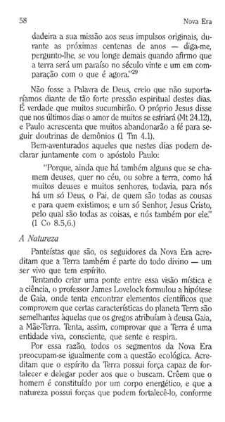 58 Nova Era
dadeira a sua missão aos seus impulsos originais, du­
rante as próximas centenas de anos — diga-me,
pergunto-lhe, se vou longe demais quando afirmo que
a terra será um paraíso no século vinte e um em com­
paração com o que é agora.”29
Não fosse a Palavra de Deus, creio que não suporta­
ríamos diante de tão forte pressão espiritual destes dias.
E verdade que muitos sucumbirão. O próprio Jesus disse
que nos últimos dias o amor de muitos se esfriará (Mt 24.12),
e Paulo acrescenta que muitos abandonarão a fé para se­
guir doutrinas de demônios (1 TVn 4.1).
Bem-aventurados aqueles que nestes dias podem de­
clarar juntamente com o apóstolo Paulo:
“Porque, ainda que há também alguns que se cha­
mem deuses, quer no céu, ou sobre a terra, como há
muitos deuses e muitos senhores, todavia, para nós
há um só Deus, o Pai, de quem são todas as cousas
e para quem existimos; e um só Senhor, Jesus Cristo,
pelo qual são todas as coisas, e nós também por ele.”
(1 Co 8.5,6.)
A Natureza
Panteístas que são, os seguidores da Nova Era acre­
ditam que a Terra também é parte do todo divino — um
ser vivo que tem espírito.
Tentando criar uma ponte entre essa visão mística e
a ciência, o professor James Lovelock formulou a hipótese
de Gaia, onde tenta encontrar elementos científicos que
comprovem que certas características do planeta Terra são
semelhantes àquelas que os gregos atribuíam à deusa Gaia,
a Mãe-Terra. Tenta, assim, comprovar que a Terra é uma
entidade viva, consciente, que sente e respira.
Por essa razão, todos os segmentos da Nova Era
preocupam-se igualmente com a questão ecológica. Acre­
ditam que o espírito da Terra possui força capaz de for­
talecer e delegar poder aos que o buscam. Crêem que o
homem é constituído por um corpo energético, e que a
natureza possui forças que podem fortalecê-lo, conforme
 