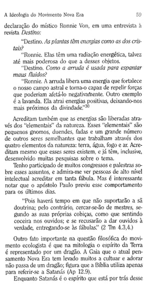 A Ideologia do Movimento Nova Era 59
declaração do místico Ronnie Von, em uma entrevista à
revista Destino:
“Destino. As plantas têm energias como as dos cris­
tais?
“Ronnie. Elas têm uma radiação energética, talvez
até mais poderosa do que a desses objetos.
“Destino. Como a arruda é usada para espantar
maus fluidos?
“Ronnie. A arruda libera uma energia que fortalece
o nosso campo astral e toma-o capaz de repelir forças
que poderiam afetá-lo negativamente. Outro exemplo
é a lavanda. Ela atrai energias positivas, deixando-nos
mais próximos da divindade.”30
Acreditam também que as energias são liberadas atra­
vés dos “elementais” da natureza. Esses “elementais” são
pequenos gnomos, duendes, fadas e um grande número
de outros seres semelhantes que trabalham através dos
quatro elementos da natureza: terra, água, fogo e ar. Acre­
ditam mesmo que esses seres existem, e já têm, inclusive,
desenvolvido muitas pesquisas sobre o tema.
Tenho participado de muitos congressos e palestras so­
bre esses assuntos, e admira-me ver pessoas de alto nível
intelectual acreditar em tanta fábula. Mas é interessante
notar que o apóstolo Paulo previu esse comportamento
para os últimos dias.
“Pois haverá tempo em que não suportarão a sã
doutrina; pelo contrário, cercar-se-ão de mestres, se­
gundo as suas próprias cobiças, como que sentindo
coceira nos ouvidos; e se recusarão a dar ouvidos à
verdade, entregando-se às fábulas.” (2 Thi 4.3,4.)
Outro fato importante na questão filosófica do movi­
mento ecologista é que na mitologia o espírito da Terra
é representado por um dragão. A Gaia que o atual pen­
samento Nova Era tem levado muitos a cultuar e adorar
não passa de um dragão; figura que a Bíblia utiliza apenas
para referir-se a Satanás (Ap 12.9).
Enquanto Satanás é o espírito que está por trás desse
 