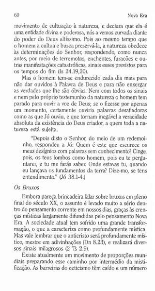 60 Nova Era
movimento de cultuação à natureza, e declara que ela é
uma entidade divina e poderosa, nós a vemos curvada diante
do poder do Deus altíssimo. Pois ao mesmo tempo que
o homem a cultua e busca preservá-la, a natureza obedece
às determinações do Senhor, respondendo, como nunca
antes, por meio de terremotos, enchentes, furacões e ou­
tras manifestações catastróficas, sinais esses previstos para
os tempos do fim (Is 24.19,20).
Mas o homem tem-se endurecido cada dia mais para
não dar ouvidos à Palavra de Deus e para não enxergar
as verdades que lhe são óbvias. Nem com todos os sinais
e nem pelo próprio testemunho da natureza o homem tem
parado para ouvir a voz de Deus; se o fizesse por apenas
um momento, certamente ouviria palavras desafiadoras
como as que Jó ouviu, e que tomam inegável a veracidade
absoluta da existência do Deus criador, a quem toda a na­
tureza está sujeita.
“Depois disto o Senhor, do meio de um redemoi­
nho, respondeu a Jó: Quem é este que escurece os
meus desígnios com palavras sem conhecimento? Cinge,
pois, os teus lombos como homem, pois eu te pergu­
ntarei, e tu me farás saber. Onde estavas tu, quando
eu lançava os fundamentos da terra? Dize-mo, se tens
entendimento.” (Jó 38.1-4.)
Os Bruxos
Embora pareça brincadeira falar sobre bruxos em pleno
final do século XX, o assunto é levado muito a sério den­
tro do pensamento corrente em nossos dias, graças às cren­
ças místicas largamente difundidas pelo pensamento Nova
Era. A sociedade atual tem sofrido uma grande transfor­
mação, o que a caracteriza como profundamente mística.
Mas vale lembrar que o anticristo será profundamente mís­
tico, mestre em adivinhações (Dn 8.23), e realizará diver­
sos sinais milagrosos (2 Ti 2.9).
Existe atualmente um movimento de proporções mun­
diais preparando esse caminho por intermédio da misti­
ficação. As barreiras do ceticismo têm caído e um número
 